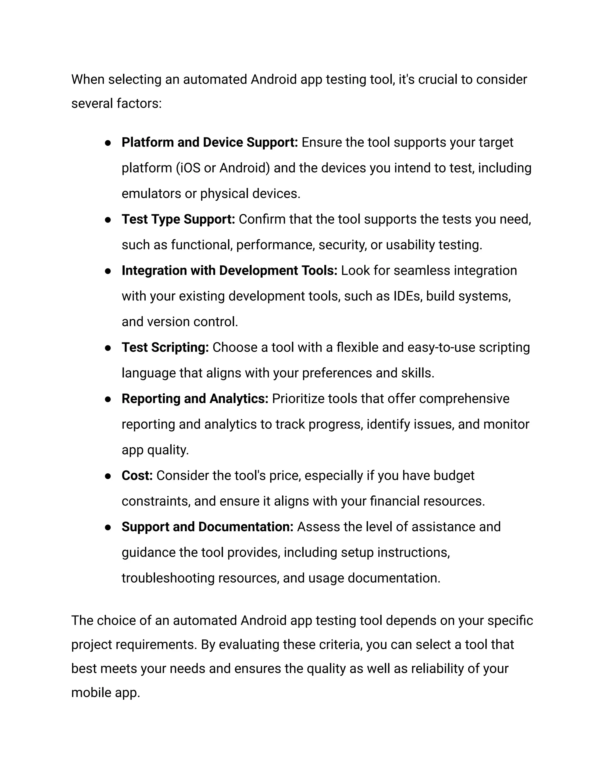 When selecting an automated Android app testing tool, it's crucial to consider several factors: ● Platform and Device Support: Ensure the tool supports your target platform (iOS or Android) and the devices you intend to test, including emulators or physical devices. ● Test Type Support: Confirm that the tool supports the tests you need, such as functional, performance, security, or usability testing. ● Integration with Development Tools: Look for seamless integration with your existing development tools, such as IDEs, build systems, and version control. ● Test Scripting: Choose a tool with a flexible and easy-to-use scripting language that aligns with your preferences and skills. ● Reporting and Analytics: Prioritize tools that offer comprehensive reporting and analytics to track progress, identify issues, and monitor app quality. ● Cost: Consider the tool's price, especially if you have budget constraints, and ensure it aligns with your financial resources. ● Support and Documentation: Assess the level of assistance and guidance the tool provides, including setup instructions, troubleshooting resources, and usage documentation. The choice of an automated Android app testing tool depends on your specific project requirements. By evaluating these criteria, you can select a tool that best meets your needs and ensures the quality as well as reliability of your mobile app. 