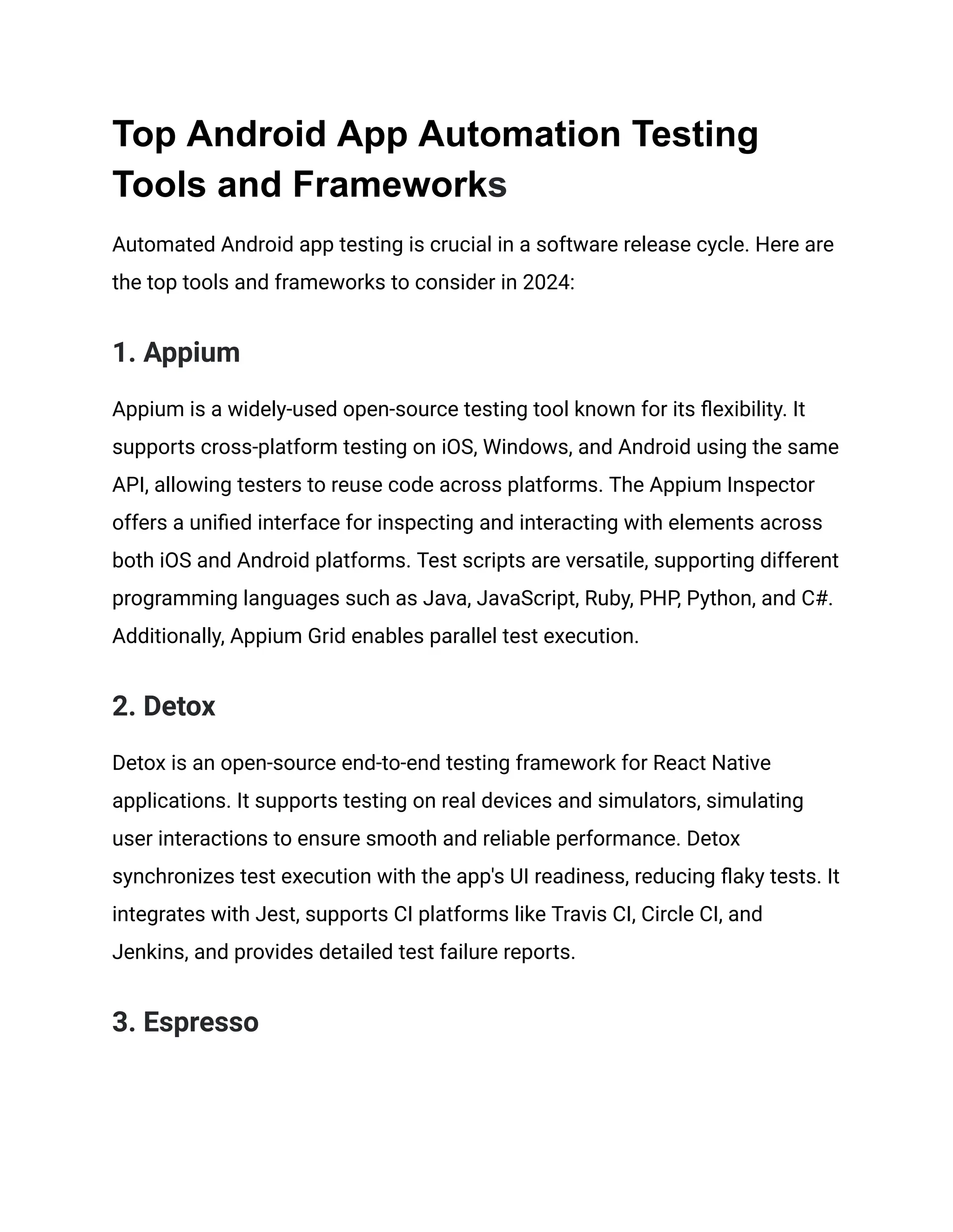 Top Android App Automation Testing Tools and Frameworks Automated Android app testing is crucial in a software release cycle. Here are the top tools and frameworks to consider in 2024: 1. Appium Appium is a widely-used open-source testing tool known for its flexibility. It supports cross-platform testing on iOS, Windows, and Android using the same API, allowing testers to reuse code across platforms. The Appium Inspector offers a unified interface for inspecting and interacting with elements across both iOS and Android platforms. Test scripts are versatile, supporting different programming languages such as Java, JavaScript, Ruby, PHP, Python, and C#. Additionally, Appium Grid enables parallel test execution. 2. Detox Detox is an open-source end-to-end testing framework for React Native applications. It supports testing on real devices and simulators, simulating user interactions to ensure smooth and reliable performance. Detox synchronizes test execution with the app's UI readiness, reducing flaky tests. It integrates with Jest, supports CI platforms like Travis CI, Circle CI, and Jenkins, and provides detailed test failure reports.‍ 3. Espresso 
