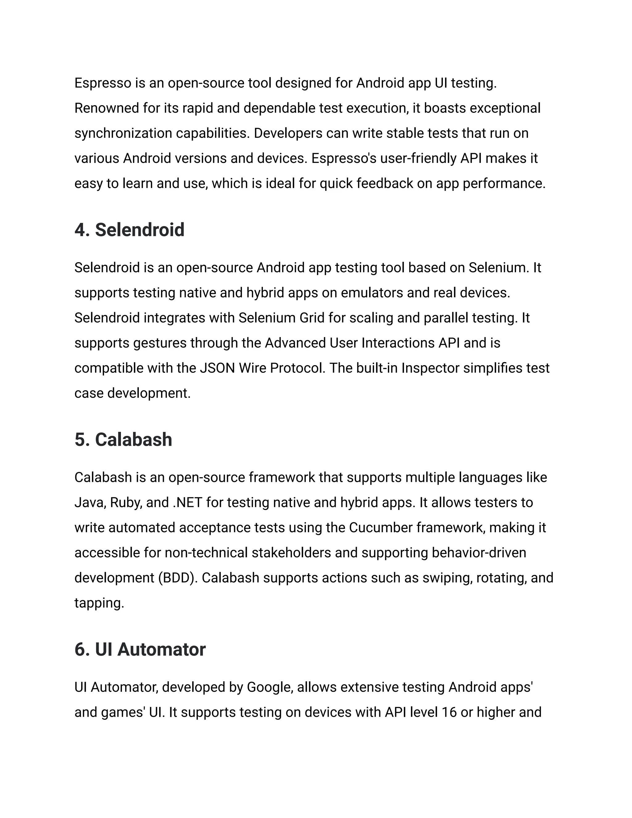 Espresso is an open-source tool designed for Android app UI testing. Renowned for its rapid and dependable test execution, it boasts exceptional synchronization capabilities. Developers can write stable tests that run on various Android versions and devices. Espresso's user-friendly API makes it easy to learn and use, which is ideal for quick feedback on app performance. 4. Selendroid Selendroid is an open-source Android app testing tool based on Selenium. It supports testing native and hybrid apps on emulators and real devices. Selendroid integrates with Selenium Grid for scaling and parallel testing. It supports gestures through the Advanced User Interactions API and is compatible with the JSON Wire Protocol. The built-in Inspector simplifies test case development. 5. Calabash Calabash is an open-source framework that supports multiple languages like Java, Ruby, and .NET for testing native and hybrid apps. It allows testers to write automated acceptance tests using the Cucumber framework, making it accessible for non-technical stakeholders and supporting behavior-driven development (BDD). Calabash supports actions such as swiping, rotating, and tapping. 6. UI Automator UI Automator, developed by Google, allows extensive testing Android apps' and games' UI. It supports testing on devices with API level 16 or higher and 