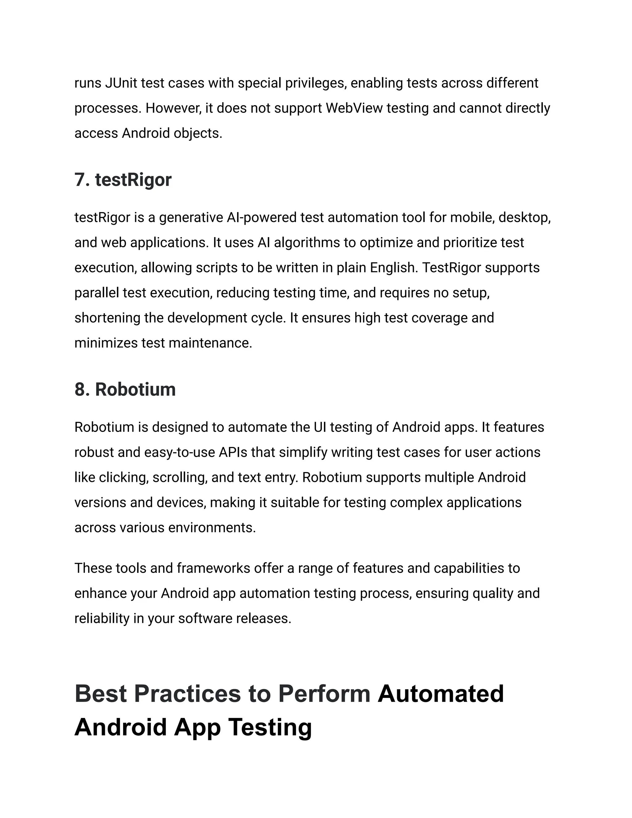runs JUnit test cases with special privileges, enabling tests across different processes. However, it does not support WebView testing and cannot directly access Android objects. 7. testRigor testRigor is a generative AI-powered test automation tool for mobile, desktop, and web applications. It uses AI algorithms to optimize and prioritize test execution, allowing scripts to be written in plain English. TestRigor supports parallel test execution, reducing testing time, and requires no setup, shortening the development cycle. It ensures high test coverage and minimizes test maintenance. 8. Robotium Robotium is designed to automate the UI testing of Android apps. It features robust and easy-to-use APIs that simplify writing test cases for user actions like clicking, scrolling, and text entry. Robotium supports multiple Android versions and devices, making it suitable for testing complex applications across various environments. These tools and frameworks offer a range of features and capabilities to enhance your Android app automation testing process, ensuring quality and reliability in your software releases. Best Practices to Perform Automated Android App Testing 