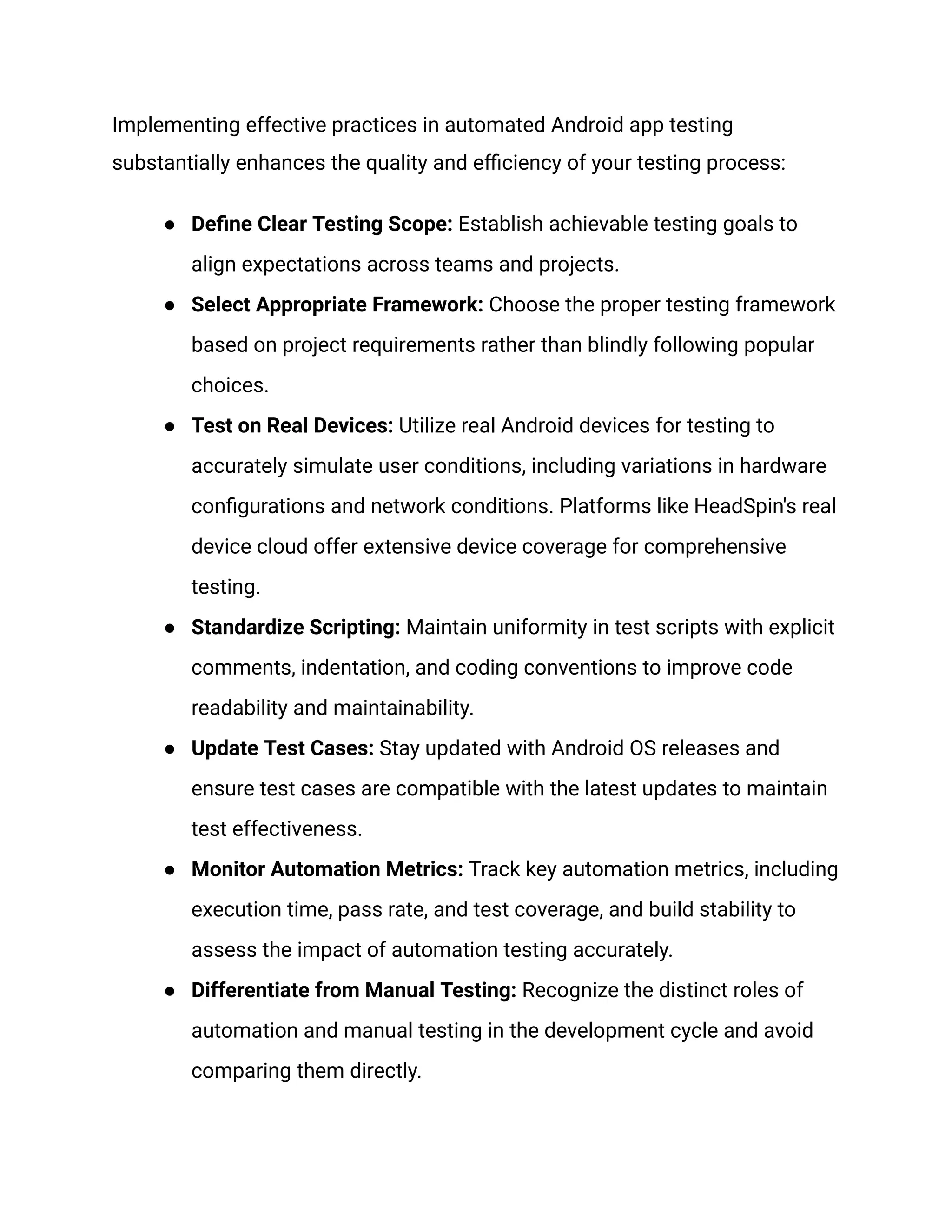 Implementing effective practices in automated Android app testing substantially enhances the quality and efficiency of your testing process: ● Define Clear Testing Scope: Establish achievable testing goals to align expectations across teams and projects. ● Select Appropriate Framework: Choose the proper testing framework based on project requirements rather than blindly following popular choices. ● Test on Real Devices: Utilize real Android devices for testing to accurately simulate user conditions, including variations in hardware configurations and network conditions. Platforms like HeadSpin's real device cloud offer extensive device coverage for comprehensive testing. ● Standardize Scripting: Maintain uniformity in test scripts with explicit comments, indentation, and coding conventions to improve code readability and maintainability. ● Update Test Cases: Stay updated with Android OS releases and ensure test cases are compatible with the latest updates to maintain test effectiveness. ● Monitor Automation Metrics: Track key automation metrics, including execution time, pass rate, and test coverage, and build stability to assess the impact of automation testing accurately. ● Differentiate from Manual Testing: Recognize the distinct roles of automation and manual testing in the development cycle and avoid comparing them directly. 