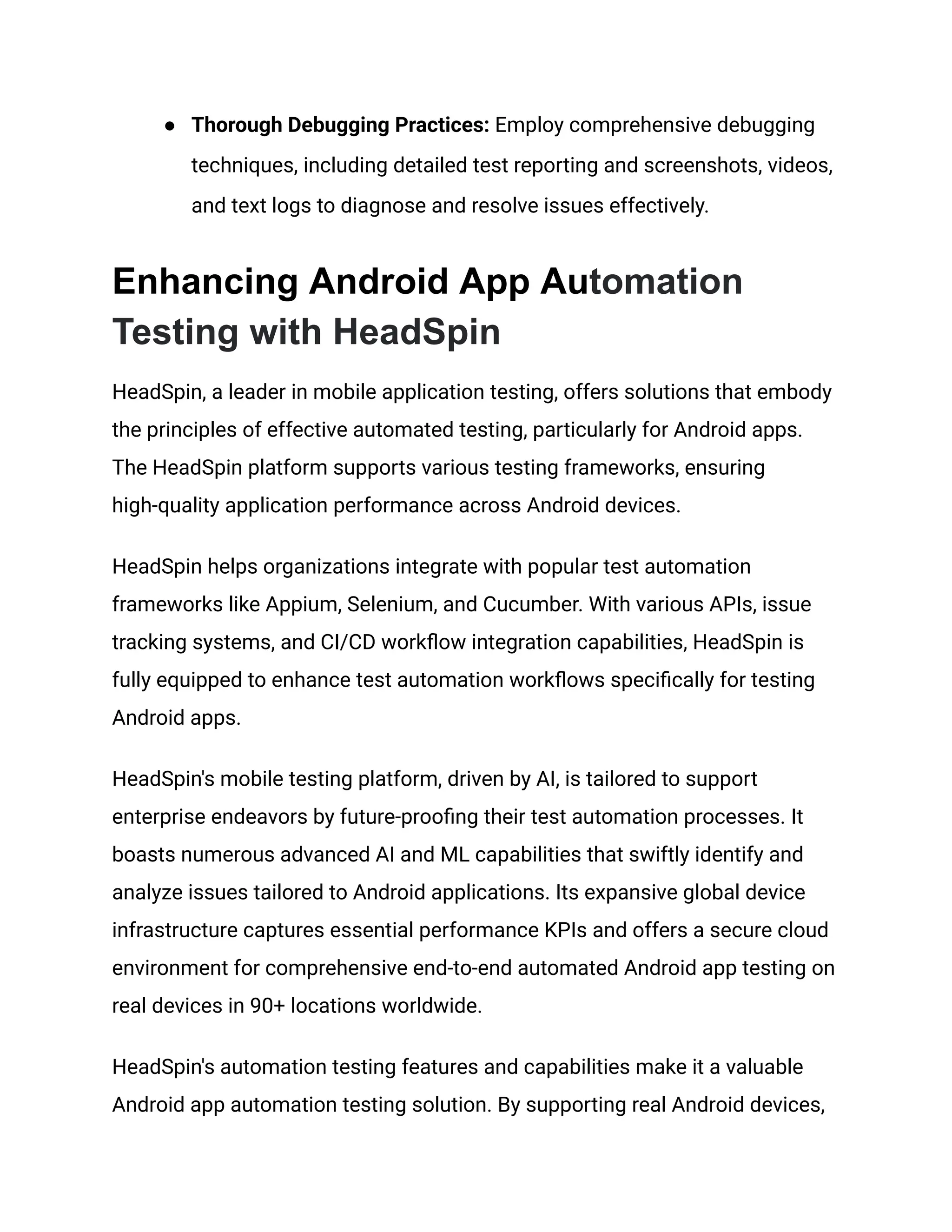 ● Thorough Debugging Practices: Employ comprehensive debugging techniques, including detailed test reporting and screenshots, videos, and text logs to diagnose and resolve issues effectively. Enhancing Android App Automation Testing with HeadSpin HeadSpin, a leader in mobile application testing, offers solutions that embody the principles of effective automated testing, particularly for Android apps. The HeadSpin platform supports various testing frameworks, ensuring high-quality application performance across Android devices. HeadSpin helps organizations integrate with popular test automation frameworks like Appium, Selenium, and Cucumber. With various APIs, issue tracking systems, and CI/CD workflow integration capabilities, HeadSpin is fully equipped to enhance test automation workflows specifically for testing Android apps. HeadSpin's mobile testing platform, driven by AI, is tailored to support enterprise endeavors by future-proofing their test automation processes. It boasts numerous advanced AI and ML capabilities that swiftly identify and analyze issues tailored to Android applications. Its expansive global device infrastructure captures essential performance KPIs and offers a secure cloud environment for comprehensive end-to-end automated Android app testing on real devices in 90+ locations worldwide. HeadSpin's automation testing features and capabilities make it a valuable Android app automation testing solution. By supporting real Android devices, 