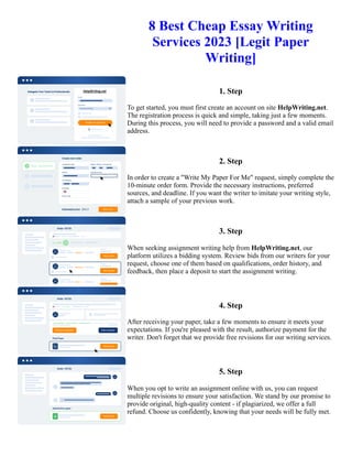 8 Best Cheap Essay Writing
Services 2023 [Legit Paper
Writing]
1. Step
To get started, you must first create an account on site HelpWriting.net.
The registration process is quick and simple, taking just a few moments.
During this process, you will need to provide a password and a valid email
address.
2. Step
In order to create a "Write My Paper For Me" request, simply complete the
10-minute order form. Provide the necessary instructions, preferred
sources, and deadline. If you want the writer to imitate your writing style,
attach a sample of your previous work.
3. Step
When seeking assignment writing help from HelpWriting.net, our
platform utilizes a bidding system. Review bids from our writers for your
request, choose one of them based on qualifications, order history, and
feedback, then place a deposit to start the assignment writing.
4. Step
After receiving your paper, take a few moments to ensure it meets your
expectations. If you're pleased with the result, authorize payment for the
writer. Don't forget that we provide free revisions for our writing services.
5. Step
When you opt to write an assignment online with us, you can request
multiple revisions to ensure your satisfaction. We stand by our promise to
provide original, high-quality content - if plagiarized, we offer a full
refund. Choose us confidently, knowing that your needs will be fully met.
8 Best Cheap Essay Writing Services 2023 [Legit Paper Writing] 8 Best Cheap Essay Writing Services 2023 [Legit
Paper Writing]
 