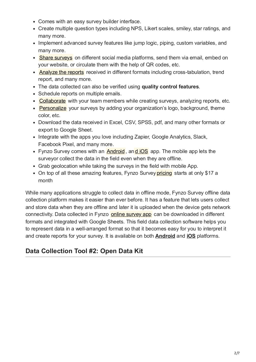 2/7
Comes with an easy survey builder interface.
Create multiple question types including NPS, Likert scales, smiley, star ratings, and
many more.
Implement advanced survey features like jump logic, piping, custom variables, and
many more.
Share surveys on different social media platforms, send them via email, embed on
your website, or circulate them with the help of QR codes, etc.
Analyze the reports received in different formats including cross-tabulation, trend
report, and many more.
The data collected can also be verified using quality control features.
Schedule reports on multiple emails.
Collaborate with your team members while creating surveys, analyzing reports, etc.
Personalize your surveys by adding your organization’s logo, background, theme
color, etc.
Download the data received in Excel, CSV, SPSS, pdf, and many other formats or
export to Google Sheet.
Integrate with the apps you love including Zapier, Google Analytics, Slack,
Facebook Pixel, and many more.
Fynzo Survey comes with an Android , an d iOS app. The mobile app lets the
surveyor collect the data in the field even when they are offline.
Grab geolocation while taking the surveys in the field with mobile App.
On top of all these amazing features, Fynzo Survey pricing starts at only $17 a
month
While many applications struggle to collect data in offline mode, Fynzo Survey offline data
collection platform makes it easier than ever before. It has a feature that lets users collect
and store data when they are offline and later it is uploaded when the device gets network
connectivity. Data collected in Fynzo online survey app can be downloaded in different
formats and integrated with Google Sheets. This field data collection software helps you
to represent data in a well-arranged format so that it becomes easy for you to interpret it
and create reports for your survey. It is available on both Android and iOS platforms.


Data Collection Tool #2: Open Data Kit
 