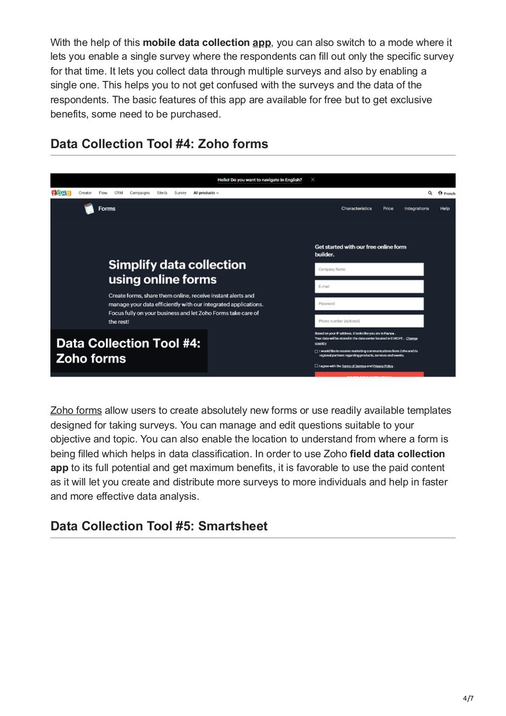 4/7
With the help of this mobile data collection app, you can also switch to a mode where it
lets you enable a single survey where the respondents can fill out only the specific survey
for that time. It lets you collect data through multiple surveys and also by enabling a
single one. This helps you to not get confused with the surveys and the data of the
respondents. The basic features of this app are available for free but to get exclusive
benefits, some need to be purchased.


Data Collection Tool #4: Zoho forms
Zoho forms allow users to create absolutely new forms or use readily available templates
designed for taking surveys. You can manage and edit questions suitable to your
objective and topic. You can also enable the location to understand from where a form is
being filled which helps in data classification. In order to use Zoho field data collection
app to its full potential and get maximum benefits, it is favorable to use the paid content
as it will let you create and distribute more surveys to more individuals and help in faster
and more effective data analysis.
Data Collection Tool #5: Smartsheet
 