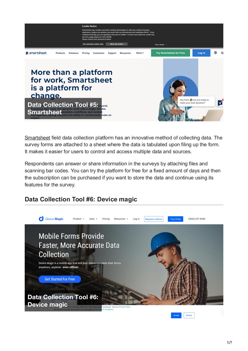 5/7
Smartsheet field data collection platform has an innovative method of collecting data. The
survey forms are attached to a sheet where the data is tabulated upon filing up the form.
It makes it easier for users to control and access multiple data and sources.
Respondents can answer or share information in the surveys by attaching files and
scanning bar codes. You can try the platform for free for a fixed amount of days and then
the subscription can be purchased if you want to store the data and continue using its
features for the survey.


Data Collection Tool #6: Device magic
 