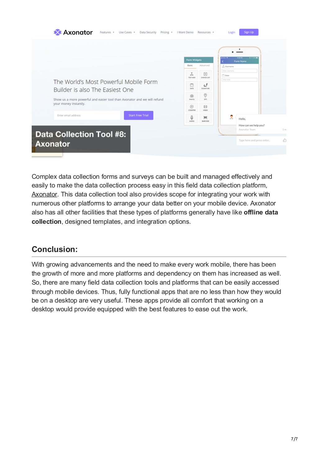 7/7
Complex data collection forms and surveys can be built and managed effectively and
easily to make the data collection process easy in this field data collection platform,
Axonator. This data collection tool also provides scope for integrating your work with
numerous other platforms to arrange your data better on your mobile device. Axonator
also has all other facilities that these types of platforms generally have like offline data
collection, designed templates, and integration options.


Conclusion:
With growing advancements and the need to make every work mobile, there has been
the growth of more and more platforms and dependency on them has increased as well.
So, there are many field data collection tools and platforms that can be easily accessed
through mobile devices. Thus, fully functional apps that are no less than how they would
be on a desktop are very useful. These apps provide all comfort that working on a
desktop would provide equipped with the best features to ease out the work.
 
