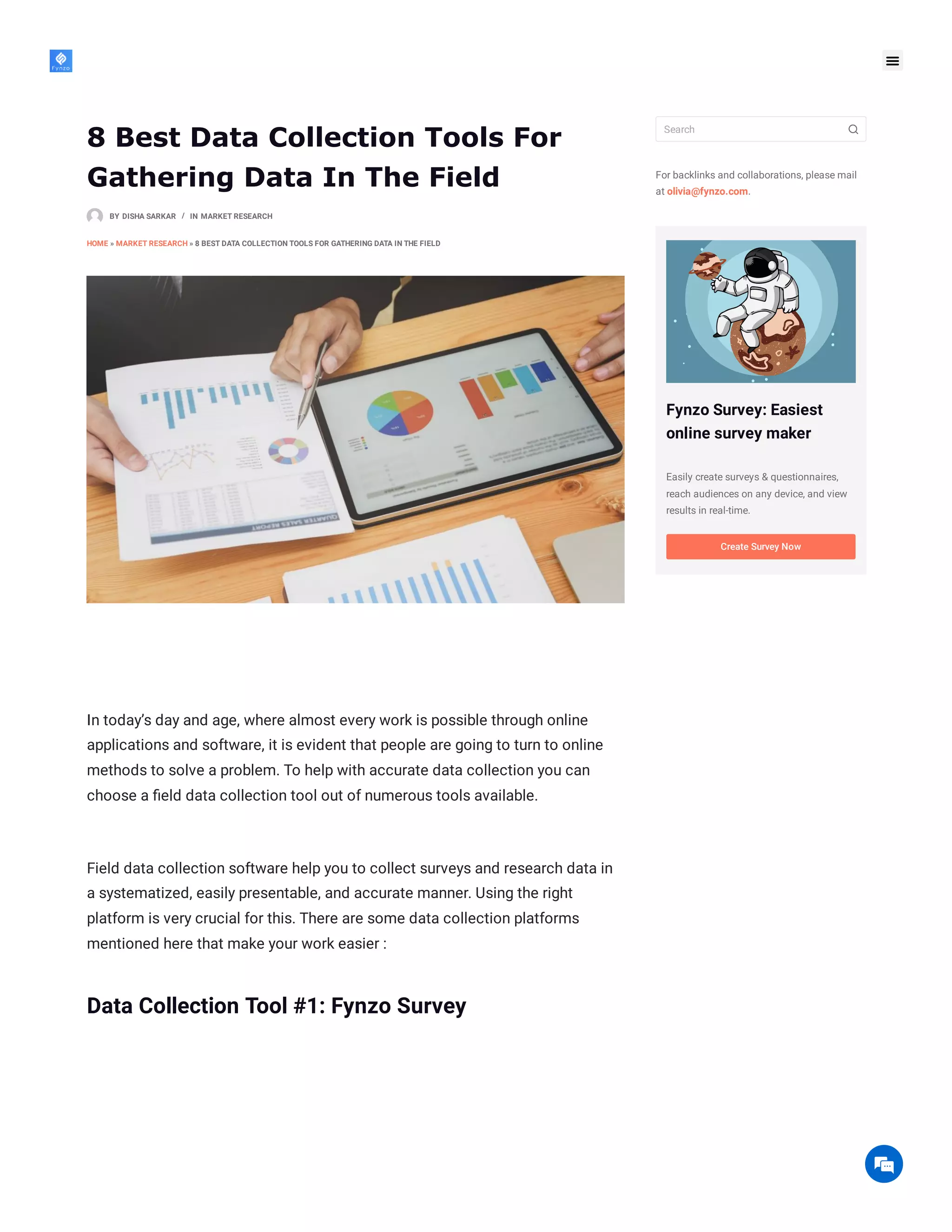 8 Best Data Collection Tools For
Gathering Data In The Field
BY DISHA SARKAR IN MARKET RESEARCH
HOME » MARKET RESEARCH » 8 BEST DATA COLLECTION TOOLS FOR GATHERING DATA IN THE FIELD
In today’s day and age, where almost every work is possible through online
applications and software, it is evident that people are going to turn to online
methods to solve a problem. To help with accurate data collection you can
choose a field data collection tool out of numerous tools available.
Field data collection software help you to collect surveys and research data in
a systematized, easily presentable, and accurate manner. Using the right
platform is very crucial for this. There are some data collection platforms
mentioned here that make your work easier :
Data Collection Tool #1: Fynzo Survey

/
For backlinks and collaborations, please mail
at olivia@fynzo.com.
Fynzo Survey: Easiest
online survey maker
Easily create surveys & questionnaires,
reach audiences on any device, and view
results in real-time.
Search
Create Survey Now

 