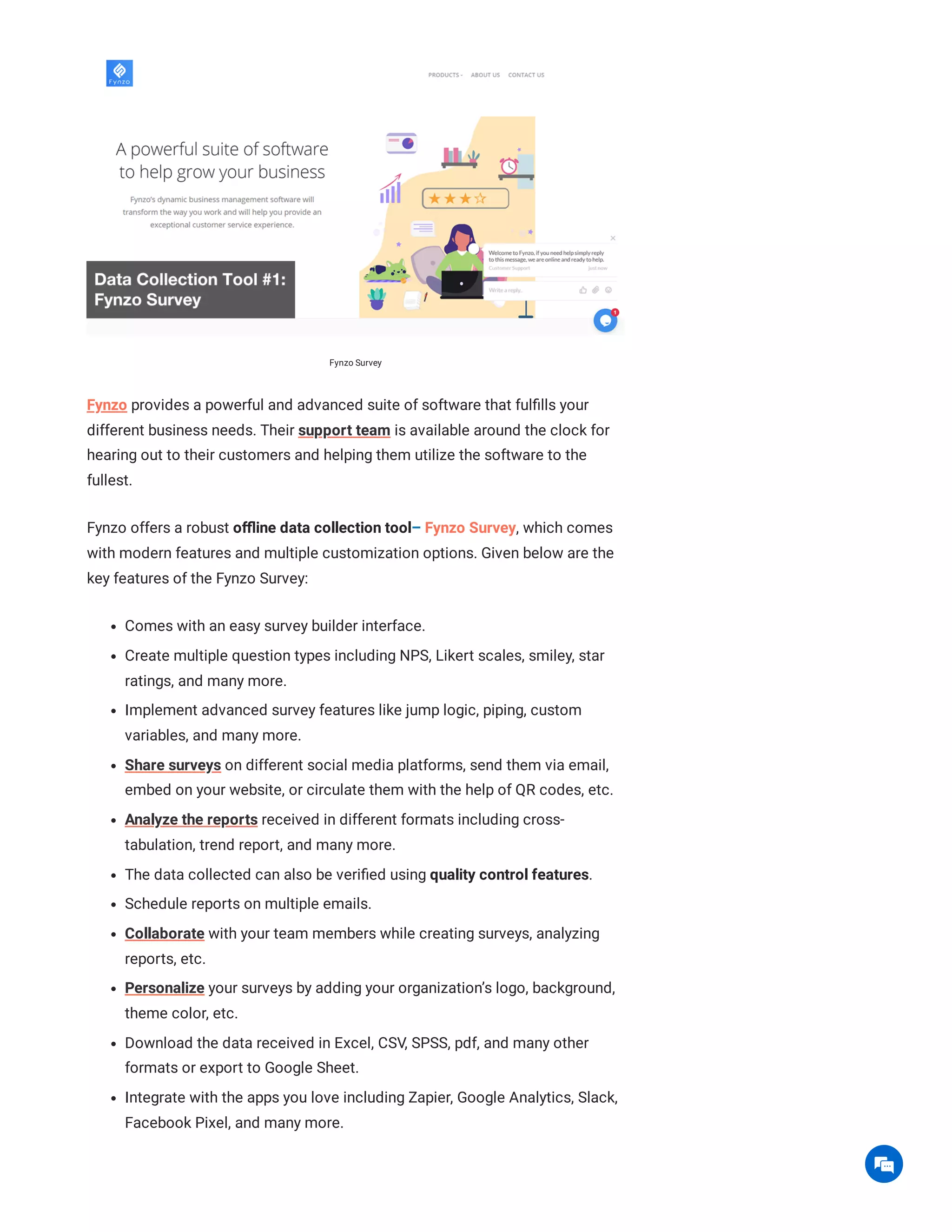 Fynzo Survey
Fynzo provides a powerful and advanced suite of software that fulfills your
different business needs. Their support team is available around the clock for
hearing out to their customers and helping them utilize the software to the
fullest.
Fynzo offers a robust offline data collection tool– Fynzo Survey, which comes
with modern features and multiple customization options. Given below are the
key features of the Fynzo Survey:
Comes with an easy survey builder interface.
Create multiple question types including NPS, Likert scales, smiley, star
ratings, and many more.
Implement advanced survey features like jump logic, piping, custom
variables, and many more.
Share surveys on different social media platforms, send them via email,
embed on your website, or circulate them with the help of QR codes, etc.
Analyze the reports received in different formats including cross-
tabulation, trend report, and many more.
The data collected can also be verified using quality control features.
Schedule reports on multiple emails.
Collaborate with your team members while creating surveys, analyzing
reports, etc.
Personalize your surveys by adding your organization’s logo, background,
theme color, etc.
Download the data received in Excel, CSV, SPSS, pdf, and many other
formats or export to Google Sheet.
Integrate with the apps you love including Zapier, Google Analytics, Slack,
Facebook Pixel, and many more.

 