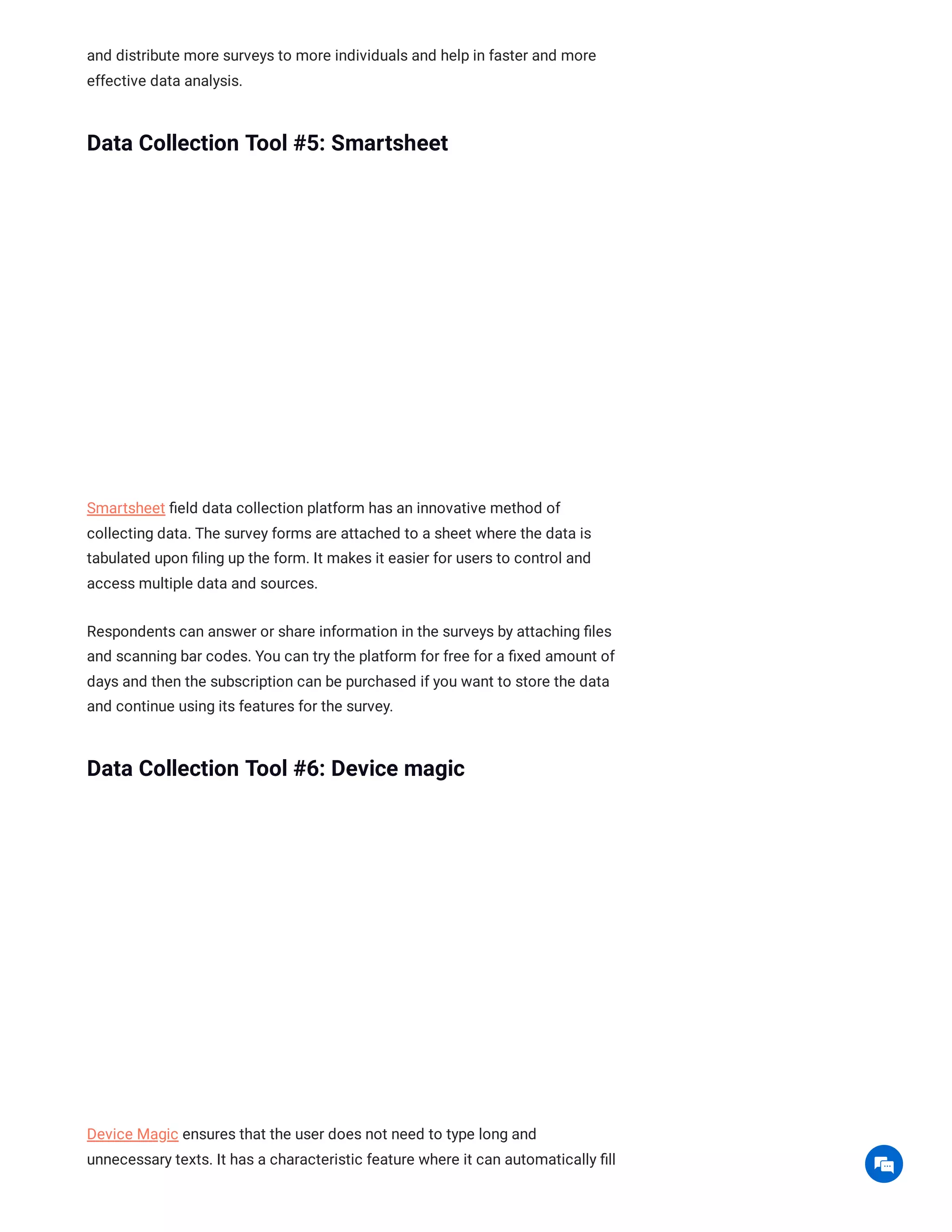 and distribute more surveys to more individuals and help in faster and more
effective data analysis.
Data Collection Tool #5: Smartsheet
Smartsheet field data collection platform has an innovative method of
collecting data. The survey forms are attached to a sheet where the data is
tabulated upon filing up the form. It makes it easier for users to control and
access multiple data and sources.
Respondents can answer or share information in the surveys by attaching files
and scanning bar codes. You can try the platform for free for a fixed amount of
days and then the subscription can be purchased if you want to store the data
and continue using its features for the survey.
Data Collection Tool #6: Device magic
Device Magic ensures that the user does not need to type long and
unnecessary texts. It has a characteristic feature where it can automatically fill

 