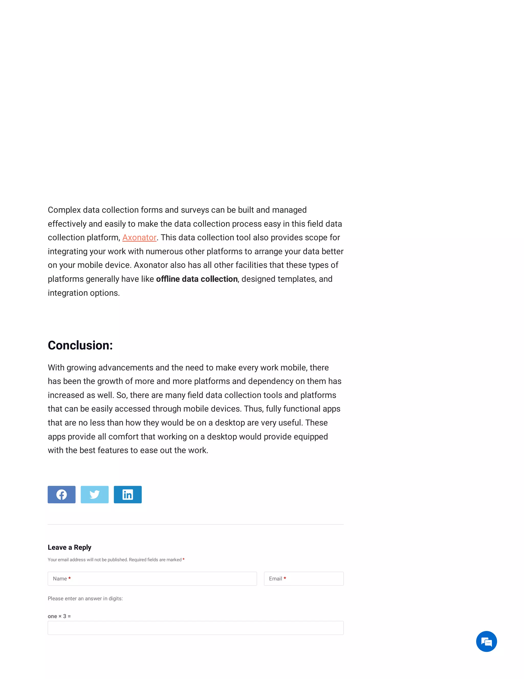 Complex data collection forms and surveys can be built and managed
effectively and easily to make the data collection process easy in this field data
collection platform, Axonator. This data collection tool also provides scope for
integrating your work with numerous other platforms to arrange your data better
on your mobile device. Axonator also has all other facilities that these types of
platforms generally have like offline data collection, designed templates, and
integration options.
Conclusion:
With growing advancements and the need to make every work mobile, there
has been the growth of more and more platforms and dependency on them has
increased as well. So, there are many field data collection tools and platforms
that can be easily accessed through mobile devices. Thus, fully functional apps
that are no less than how they would be on a desktop are very useful. These
apps provide all comfort that working on a desktop would provide equipped
with the best features to ease out the work.
Leave a Reply
Your email address will not be published. Required fields are marked *
Please enter an answer in digits:
one × 3 =
Name * Email *

 