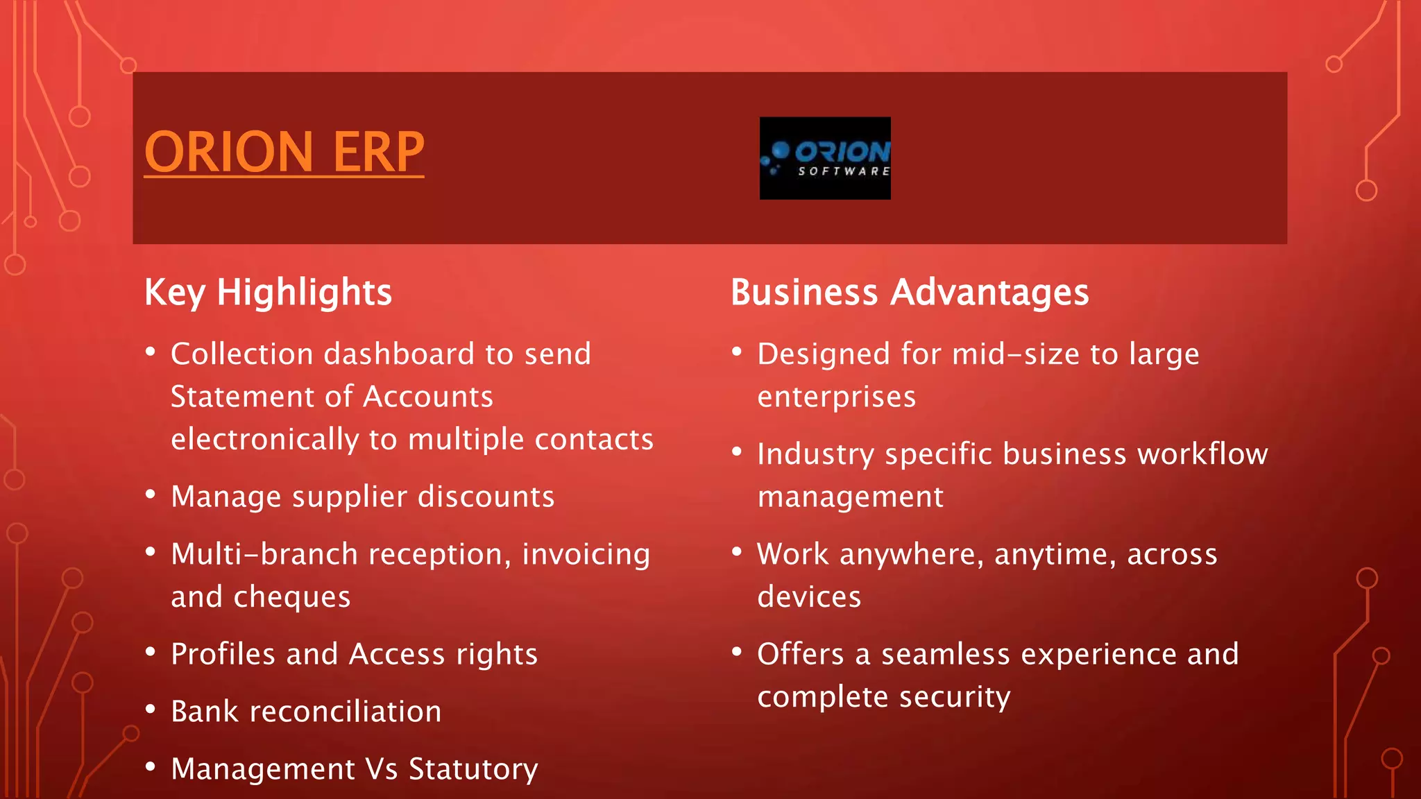 ORION ERP
Key Highlights
• Collection dashboard to send
Statement of Accounts
electronically to multiple contacts
• Manage supplier discounts
• Multi-branch reception, invoicing
and cheques
• Profiles and Access rights
• Bank reconciliation
• Management Vs Statutory
Business Advantages
• Designed for mid-size to large
enterprises
• Industry specific business workflow
management
• Work anywhere, anytime, across
devices
• Offers a seamless experience and
complete security
 