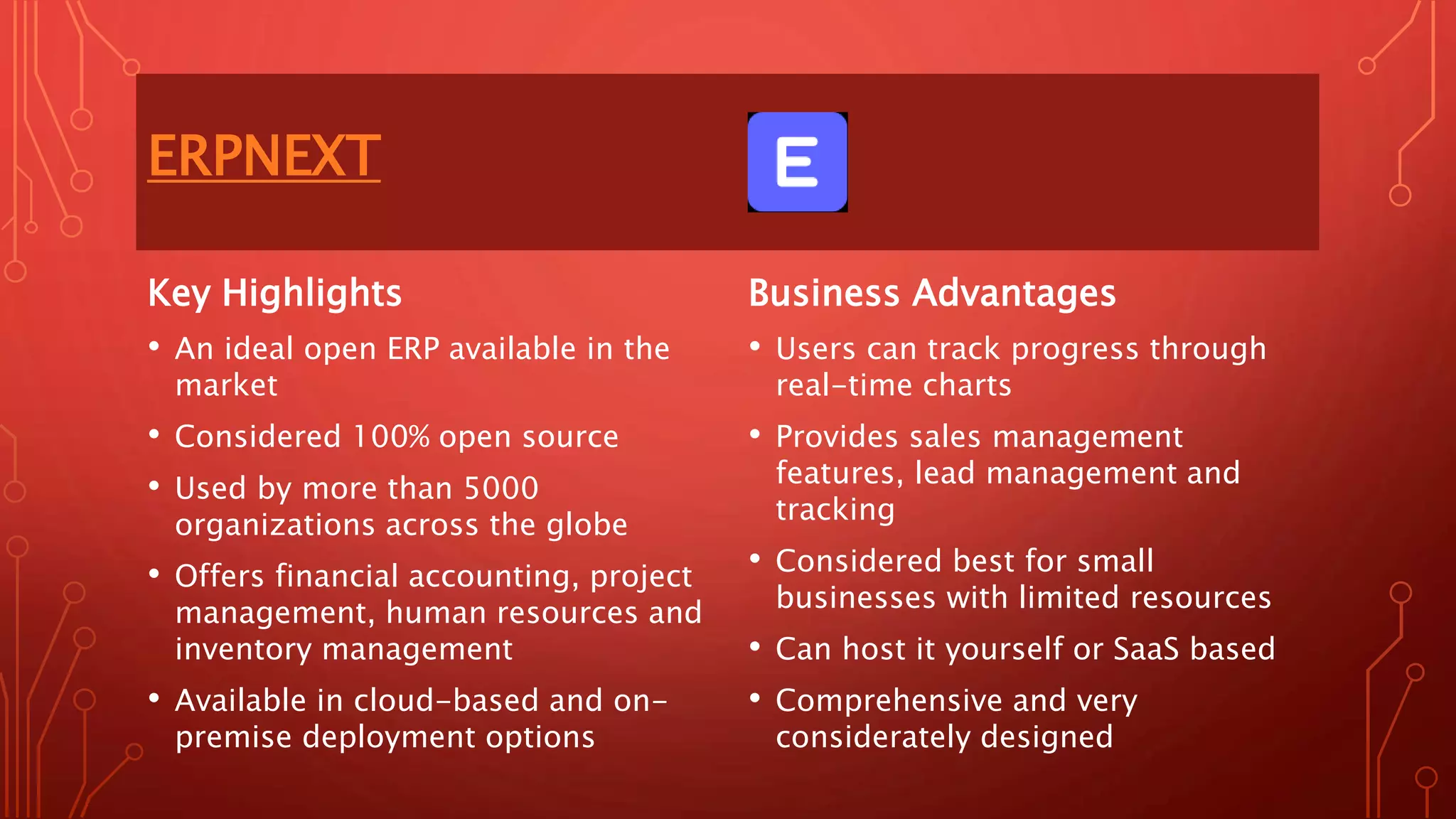 ERPNEXT
Key Highlights
• An ideal open ERP available in the
market
• Considered 100% open source
• Used by more than 5000
organizations across the globe
• Offers financial accounting, project
management, human resources and
inventory management
• Available in cloud-based and on-
premise deployment options
Business Advantages
• Users can track progress through
real-time charts
• Provides sales management
features, lead management and
tracking
• Considered best for small
businesses with limited resources
• Can host it yourself or SaaS based
• Comprehensive and very
considerately designed
 