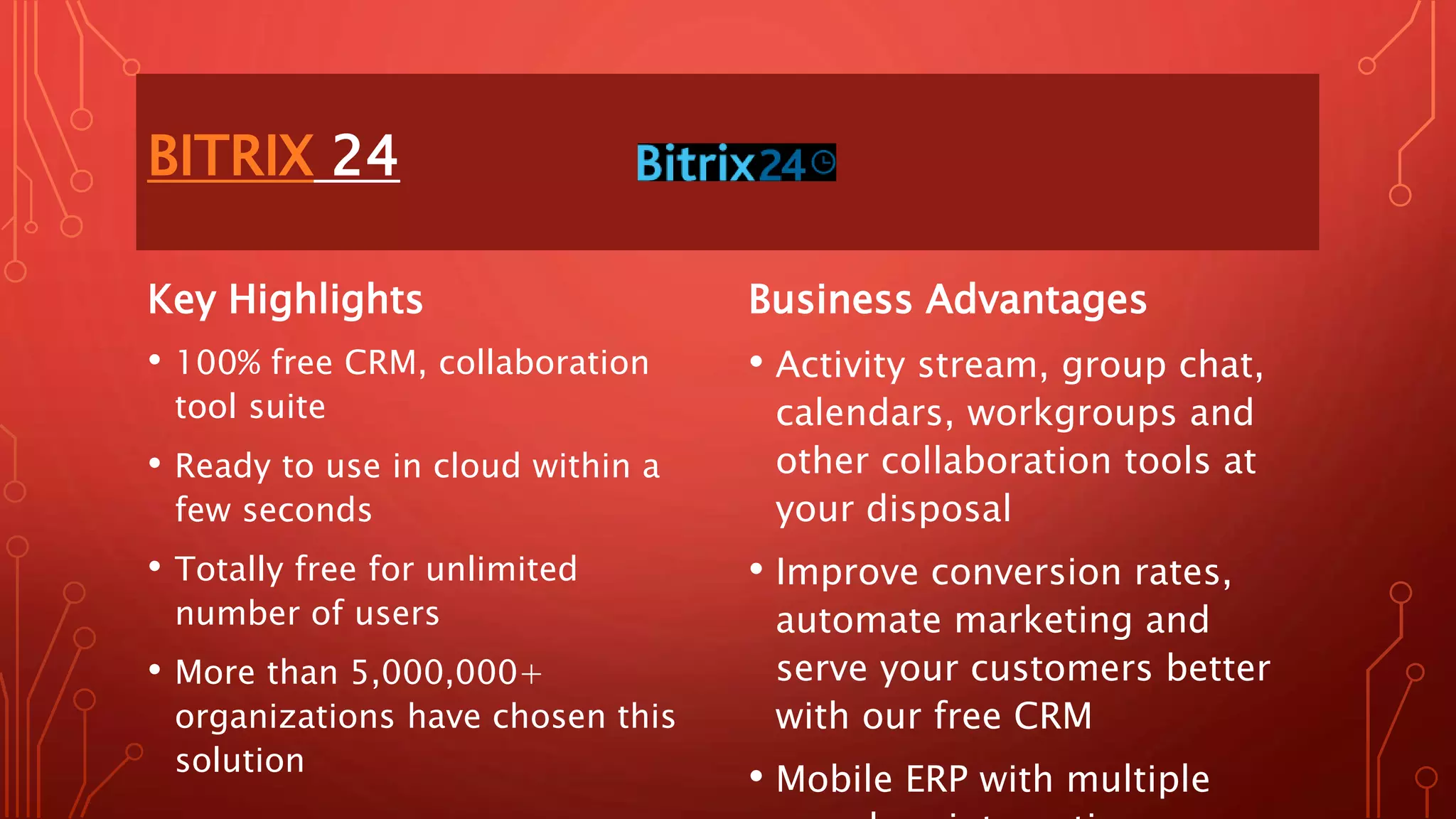 BITRIX 24
Key Highlights
• 100% free CRM, collaboration
tool suite
• Ready to use in cloud within a
few seconds
• Totally free for unlimited
number of users
• More than 5,000,000+
organizations have chosen this
solution
Business Advantages
• Activity stream, group chat,
calendars, workgroups and
other collaboration tools at
your disposal
• Improve conversion rates,
automate marketing and
serve your customers better
with our free CRM
• Mobile ERP with multiple
 