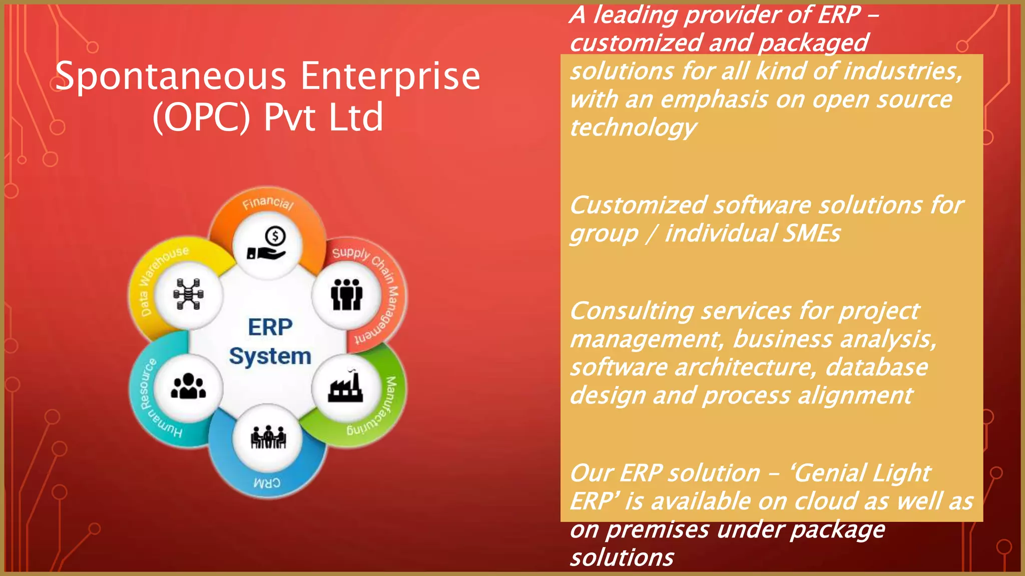 A leading provider of ERP -
customized and packaged
solutions for all kind of industries,
with an emphasis on open source
technology
Customized software solutions for
group / individual SMEs
Consulting services for project
management, business analysis,
software architecture, database
design and process alignment
Our ERP solution – ‘Genial Light
ERP’ is available on cloud as well as
on premises under package
solutions
Spontaneous Enterprise
(OPC) Pvt Ltd
 