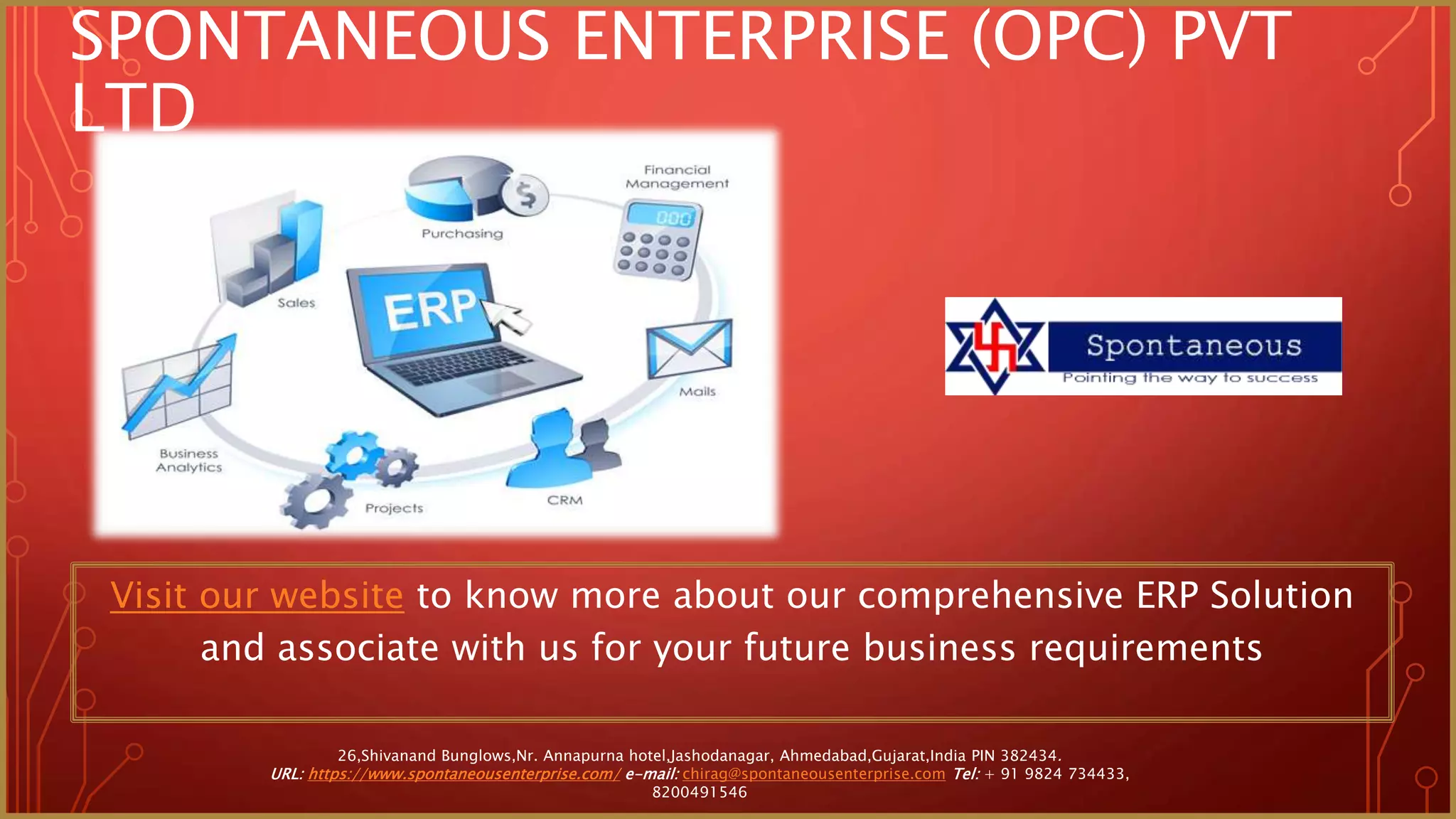 SPONTANEOUS ENTERPRISE (OPC) PVT
LTD
Visit our website to know more about our comprehensive ERP Solution
and associate with us for your future business requirements
26,Shivanand Bunglows,Nr. Annapurna hotel,Jashodanagar, Ahmedabad,Gujarat,India PIN 382434.
URL: https://www.spontaneousenterprise.com/ e-mail: chirag@spontaneousenterprise.com Tel: + 91 9824 734433,
8200491546
 