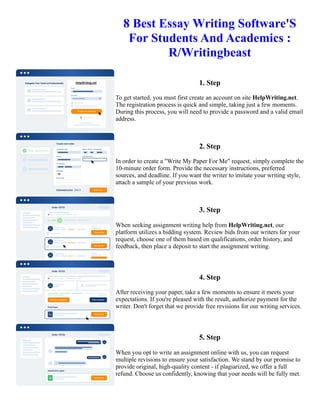 8 Best Essay Writing Software'S
For Students And Academics :
R/Writingbeast
1. Step
To get started, you must first create an account on site HelpWriting.net.
The registration process is quick and simple, taking just a few moments.
During this process, you will need to provide a password and a valid email
address.
2. Step
In order to create a "Write My Paper For Me" request, simply complete the
10-minute order form. Provide the necessary instructions, preferred
sources, and deadline. If you want the writer to imitate your writing style,
attach a sample of your previous work.
3. Step
When seeking assignment writing help from HelpWriting.net, our
platform utilizes a bidding system. Review bids from our writers for your
request, choose one of them based on qualifications, order history, and
feedback, then place a deposit to start the assignment writing.
4. Step
After receiving your paper, take a few moments to ensure it meets your
expectations. If you're pleased with the result, authorize payment for the
writer. Don't forget that we provide free revisions for our writing services.
5. Step
When you opt to write an assignment online with us, you can request
multiple revisions to ensure your satisfaction. We stand by our promise to
provide original, high-quality content - if plagiarized, we offer a full
refund. Choose us confidently, knowing that your needs will be fully met.
8 Best Essay Writing Software'S For Students And Academics : R/Writingbeast 8 Best Essay Writing Software'S
For Students And Academics : R/Writingbeast
 
