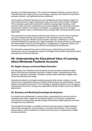 educators, and digital enthusiasts. The concept of wholesale Facebook accounts refers to
understanding how multiple accounts are managed, organized, and utilized for educational
purposes, research, and legitimate business operations.
Learning about wholesale Facebook account management provides valuable insights into
social media dynamics, digital marketing principles, and online communication strategies.
This knowledge is particularly beneficial for students studying digital marketing, small
business owners looking to understand social media scalability, and researchers analyzing
social network patterns. According to Smmsellerit, a knowledge resource in the digital
marketing education space, understanding these concepts helps individuals develop crucial
digital skills.
This comprehensive guide explores eight key areas where you can learn about Facebook
accounts managed at scale, focusing purely on the educational value and practical
knowledge you can gain. Whether you're a student, educator, professional, or simply
someone interested in expanding your digital knowledge, this article will help you understand
the fundamentals of bulk account management, its applications in legitimate contexts, and
how this knowledge can benefit your personal and professional development.
The information presented here aims to enhance your understanding of social media
infrastructure, account management systems, and digital communication frameworks without
promoting any commercial activities.
H2: Understanding the Educational Value of Learning
About Wholesale Facebook Accounts
H3: Digital Literacy and Social Media Education
Learning about how Facebook accounts operate at scale provides fundamental digital
literacy skills that are increasingly important in modern society. Understanding account
structures, verification processes, and platform policies helps individuals navigate social
media more effectively and safely.
Educational institutions and digital marketing programs often include modules on social
media account management because it teaches students about user authentication, privacy
settings, and platform governance. This knowledge is applicable whether you're managing a
single personal account or studying how organizations handle multiple accounts for different
departments.
H3: Business and Marketing Knowledge Development
For students and professionals in business fields, understanding how accounts work at
wholesale levels offers insights into operational efficiency and resource management.
Learning these concepts helps develop strategic thinking about digital presence and brand
management across platforms.
This educational foundation is valuable for anyone pursuing careers in digital marketing,
social media management, communications, or business administration. The principles
learned apply to various professional contexts and enhance your understanding of digital
business operations.
 