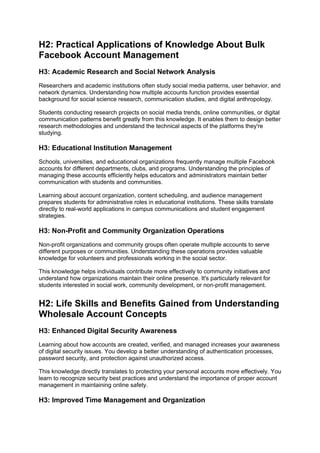 H2: Practical Applications of Knowledge About Bulk
Facebook Account Management
H3: Academic Research and Social Network Analysis
Researchers and academic institutions often study social media patterns, user behavior, and
network dynamics. Understanding how multiple accounts function provides essential
background for social science research, communication studies, and digital anthropology.
Students conducting research projects on social media trends, online communities, or digital
communication patterns benefit greatly from this knowledge. It enables them to design better
research methodologies and understand the technical aspects of the platforms they're
studying.
H3: Educational Institution Management
Schools, universities, and educational organizations frequently manage multiple Facebook
accounts for different departments, clubs, and programs. Understanding the principles of
managing these accounts efficiently helps educators and administrators maintain better
communication with students and communities.
Learning about account organization, content scheduling, and audience management
prepares students for administrative roles in educational institutions. These skills translate
directly to real-world applications in campus communications and student engagement
strategies.
H3: Non-Profit and Community Organization Operations
Non-profit organizations and community groups often operate multiple accounts to serve
different purposes or communities. Understanding these operations provides valuable
knowledge for volunteers and professionals working in the social sector.
This knowledge helps individuals contribute more effectively to community initiatives and
understand how organizations maintain their online presence. It's particularly relevant for
students interested in social work, community development, or non-profit management.
H2: Life Skills and Benefits Gained from Understanding
Wholesale Account Concepts
H3: Enhanced Digital Security Awareness
Learning about how accounts are created, verified, and managed increases your awareness
of digital security issues. You develop a better understanding of authentication processes,
password security, and protection against unauthorized access.
This knowledge directly translates to protecting your personal accounts more effectively. You
learn to recognize security best practices and understand the importance of proper account
management in maintaining online safety.
H3: Improved Time Management and Organization
 