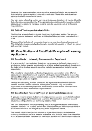Understanding how organizations manage multiple accounts efficiently teaches valuable
lessons in time management and systematic organization. These skills apply to various
aspects of daily life beyond social media.
You learn about scheduling, content planning, and resource allocation – all transferable skills
that enhance personal productivity. The organizational principles used in managing multiple
accounts can be applied to managing personal projects, academic work, or professional
responsibilities.
H3: Critical Thinking and Analysis Skills
Studying how accounts function at scale develops critical thinking abilities. You learn to
analyze systems, understand workflows, and identify efficient processes versus inefficient
ones.
These analytical skills benefit your academic performance and professional development.
The ability to think systematically about complex operations is valuable in virtually any career
path you might pursue.
H2: Case Studies and Real-World Examples of Learning
Applications
H3: Case Study 1: University Communication Department
A large university's communication department manages separate Facebook accounts for
admissions, student services, alumni relations, athletics, and various academic departments.
By studying this structure, students learn how institutions organize their digital presence
strategically.
The educational value includes understanding audience segmentation, where different
accounts serve specific community segments with targeted content. Students observe how
consistent branding is maintained across multiple accounts while allowing each account to
have its unique voice and purpose.
Through this case study, learners understand the importance of coordination between
different accounts, content calendars, and response protocols. They see practical
applications of social media governance and learn how policies ensure consistency and
professionalism across an institution's digital footprint.
H3: Case Study 2: Research Project on Community Engagement
A graduate research project studied how local government agencies use multiple Facebook
accounts to engage different community segments. The researchers examined account
structures, posting patterns, and community response rates.
This case demonstrates how understanding account management at scale contributes to
academic research. The students learned data collection methods, ethical considerations in
social media research, and analysis techniques for engagement metrics.
The findings helped the community improve its digital communication strategies while
providing students with valuable research experience. This example shows how knowledge
about account operations translates into meaningful academic and community contributions.
 
