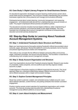 H3: Case Study 3: Digital Literacy Program for Small Business Owners
An educational organization developed a program teaching small business owners about
social media account management. The curriculum included understanding how successful
businesses organize their online presence and manage communications efficiently.
Participants learned about content planning, community management, and measuring
engagement – all fundamental skills derived from understanding how accounts function at
scale. The program emphasized ethical practices and platform policies.
The educational outcomes included improved digital confidence, better understanding of
online business operations, and enhanced ability to plan digital strategies. This case
illustrates how knowledge about account management contributes to entrepreneurship
education and small business development.
H2: Step-by-Step Guide to Learning About Facebook
Account Management Systems
H3: Step 1: Understand Facebook's Basic Structure and Policies
Begin your learning journey by thoroughly studying Facebook's official documentation about
accounts, pages, and groups. Review the platform's community standards, terms of service,
and policies regarding account creation and management.
Take notes on key concepts like the difference between personal profiles and business
pages, verification processes, and account security features. This foundation is essential for
understanding more complex account management concepts.
H3: Step 2: Study Account Organization and Structure
Learn how organizations structure their Facebook presence logically. Research case studies
of universities, media companies, and non-profits to see how they organize multiple
accounts or pages.
Create diagrams or flowcharts mapping out different organizational structures. This visual
approach helps you understand relationships between different accounts and how they
serve different purposes within a larger communication strategy.
H3: Step 3: Explore Content Management Principles
Study how content is planned, created, and scheduled across multiple accounts. Learn
about editorial calendars, content themes, and posting schedules that maintain consistent
engagement.
Practice creating sample content calendars for hypothetical organizations with multiple
accounts. This exercise develops planning skills and understanding of audience
management across different platforms or account types.
H3: Step 4: Learn About Analytics and Measurement
 