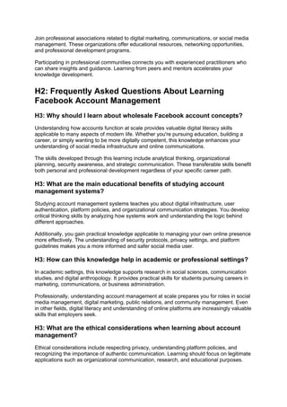 Join professional associations related to digital marketing, communications, or social media
management. These organizations offer educational resources, networking opportunities,
and professional development programs.
Participating in professional communities connects you with experienced practitioners who
can share insights and guidance. Learning from peers and mentors accelerates your
knowledge development.
H2: Frequently Asked Questions About Learning
Facebook Account Management
H3: Why should I learn about wholesale Facebook account concepts?
Understanding how accounts function at scale provides valuable digital literacy skills
applicable to many aspects of modern life. Whether you're pursuing education, building a
career, or simply wanting to be more digitally competent, this knowledge enhances your
understanding of social media infrastructure and online communications.
The skills developed through this learning include analytical thinking, organizational
planning, security awareness, and strategic communication. These transferable skills benefit
both personal and professional development regardless of your specific career path.
H3: What are the main educational benefits of studying account
management systems?
Studying account management systems teaches you about digital infrastructure, user
authentication, platform policies, and organizational communication strategies. You develop
critical thinking skills by analyzing how systems work and understanding the logic behind
different approaches.
Additionally, you gain practical knowledge applicable to managing your own online presence
more effectively. The understanding of security protocols, privacy settings, and platform
guidelines makes you a more informed and safer social media user.
H3: How can this knowledge help in academic or professional settings?
In academic settings, this knowledge supports research in social sciences, communication
studies, and digital anthropology. It provides practical skills for students pursuing careers in
marketing, communications, or business administration.
Professionally, understanding account management at scale prepares you for roles in social
media management, digital marketing, public relations, and community management. Even
in other fields, digital literacy and understanding of online platforms are increasingly valuable
skills that employers seek.
H3: What are the ethical considerations when learning about account
management?
Ethical considerations include respecting privacy, understanding platform policies, and
recognizing the importance of authentic communication. Learning should focus on legitimate
applications such as organizational communication, research, and educational purposes.
 