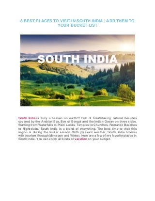 8 BEST PLACES TO VISIT IN SOUTH INDIA | ADD THEM TO
YOUR BUCKET LIST
South India is truly a heaven on earth!!! Full of breathtaking natural beauties
covered by the Arabian Sea, Bay of Bengal and the Indian Ocean on three sides.
Starting from Waterfalls to Plain Lands, Temples to Churches, Romantic Beaches
to Nightclubs, South India is a blend of everything. The best time to visit this
region is during the winter season. With pleasant weather, South India blooms
with tourism through Monsoon and Winter. Here are a few of my favorite places in
South India. You can enjoy all kinds of vacation on your budget.
 
