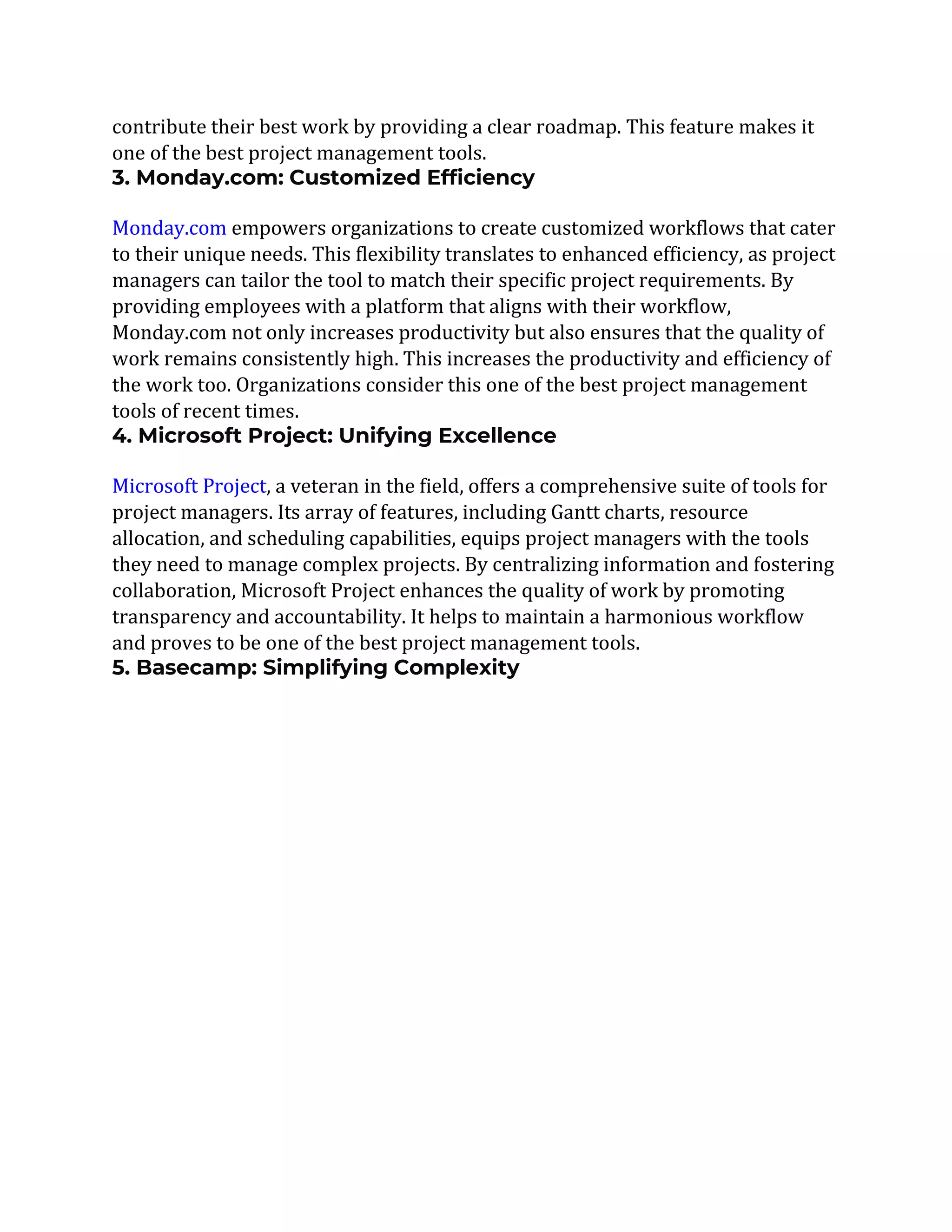 contribute their best work by providing a clear roadmap. This feature makes it
one of the best project management tools.
3. Monday.com: Customized Efficiency
Monday.com empowers organizations to create customized workflows that cater
to their unique needs. This flexibility translates to enhanced efficiency, as project
managers can tailor the tool to match their specific project requirements. By
providing employees with a platform that aligns with their workflow,
Monday.com not only increases productivity but also ensures that the quality of
work remains consistently high. This increases the productivity and efficiency of
the work too. Organizations consider this one of the best project management
tools of recent times.
4. Microsoft Project: Unifying Excellence
Microsoft Project, a veteran in the field, offers a comprehensive suite of tools for
project managers. Its array of features, including Gantt charts, resource
allocation, and scheduling capabilities, equips project managers with the tools
they need to manage complex projects. By centralizing information and fostering
collaboration, Microsoft Project enhances the quality of work by promoting
transparency and accountability. It helps to maintain a harmonious workflow
and proves to be one of the best project management tools.
5. Basecamp: Simplifying Complexity
 