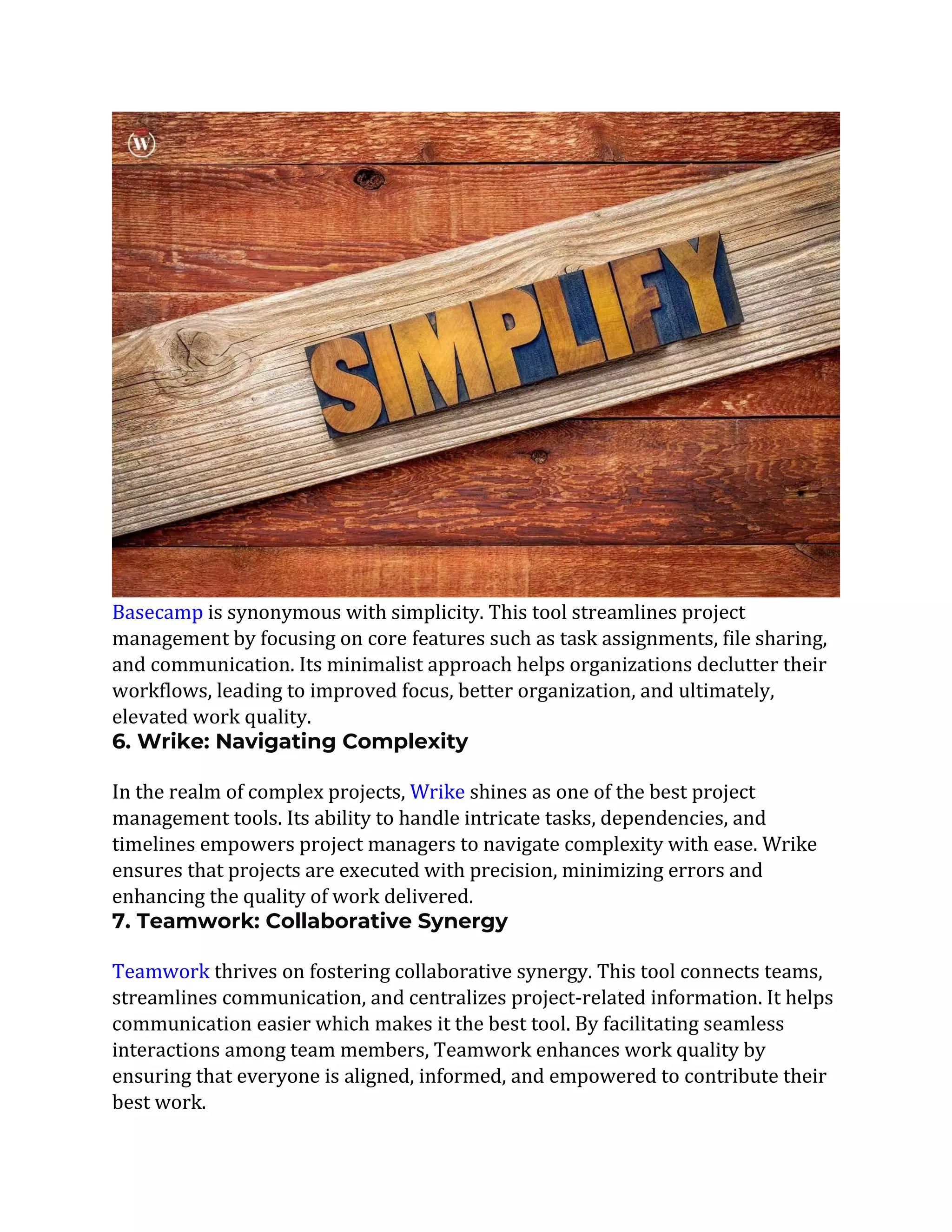 Basecamp is synonymous with simplicity. This tool streamlines project
management by focusing on core features such as task assignments, file sharing,
and communication. Its minimalist approach helps organizations declutter their
workflows, leading to improved focus, better organization, and ultimately,
elevated work quality.
6. Wrike: Navigating Complexity
In the realm of complex projects, Wrike shines as one of the best project
management tools. Its ability to handle intricate tasks, dependencies, and
timelines empowers project managers to navigate complexity with ease. Wrike
ensures that projects are executed with precision, minimizing errors and
enhancing the quality of work delivered.
7. Teamwork: Collaborative Synergy
Teamwork thrives on fostering collaborative synergy. This tool connects teams,
streamlines communication, and centralizes project-related information. It helps
communication easier which makes it the best tool. By facilitating seamless
interactions among team members, Teamwork enhances work quality by
ensuring that everyone is aligned, informed, and empowered to contribute their
best work.
 