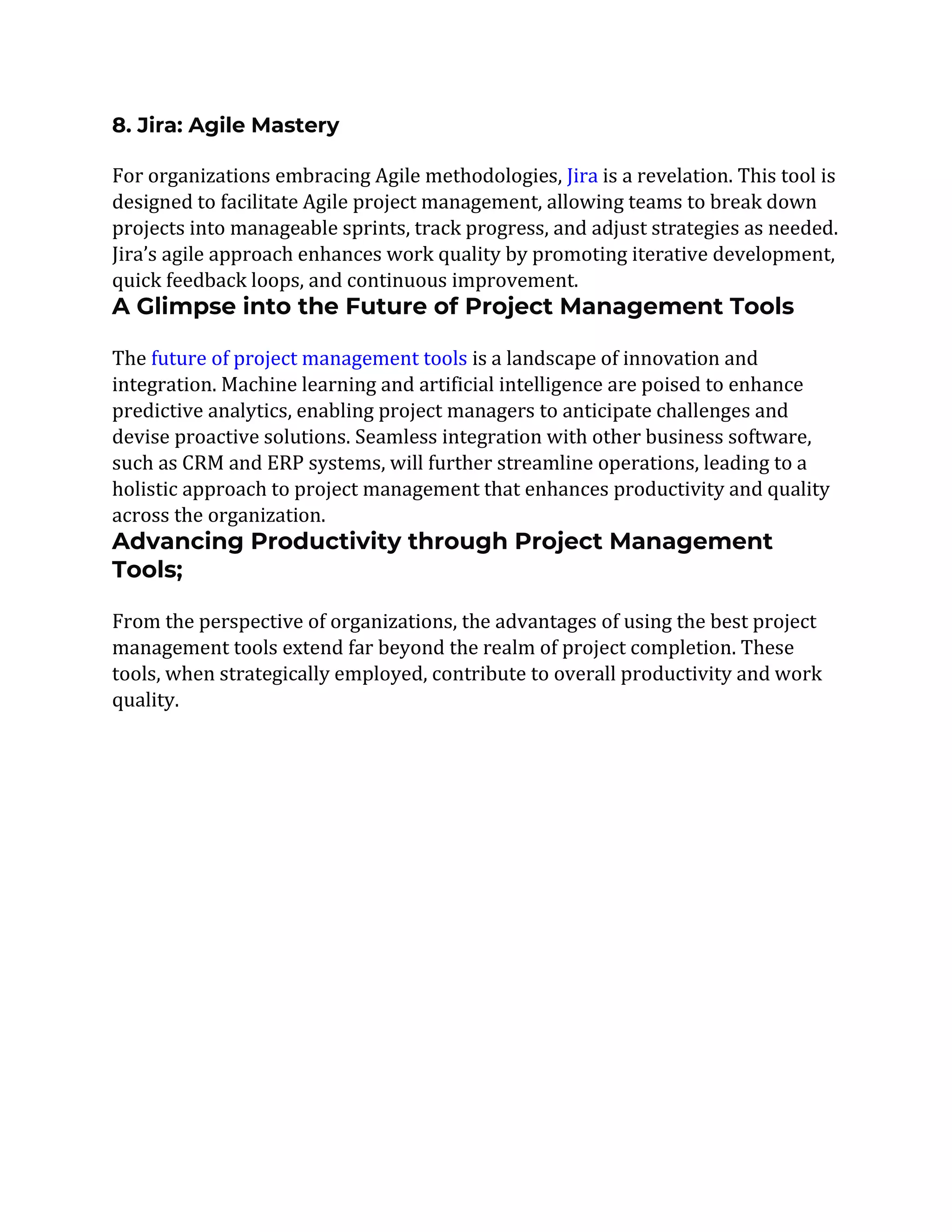 8. Jira: Agile Mastery
For organizations embracing Agile methodologies, Jira is a revelation. This tool is
designed to facilitate Agile project management, allowing teams to break down
projects into manageable sprints, track progress, and adjust strategies as needed.
Jira’s agile approach enhances work quality by promoting iterative development,
quick feedback loops, and continuous improvement.
A Glimpse into the Future of Project Management Tools
The future of project management tools is a landscape of innovation and
integration. Machine learning and artificial intelligence are poised to enhance
predictive analytics, enabling project managers to anticipate challenges and
devise proactive solutions. Seamless integration with other business software,
such as CRM and ERP systems, will further streamline operations, leading to a
holistic approach to project management that enhances productivity and quality
across the organization.
Advancing Productivity through Project Management
Tools;
From the perspective of organizations, the advantages of using the best project
management tools extend far beyond the realm of project completion. These
tools, when strategically employed, contribute to overall productivity and work
quality.
 