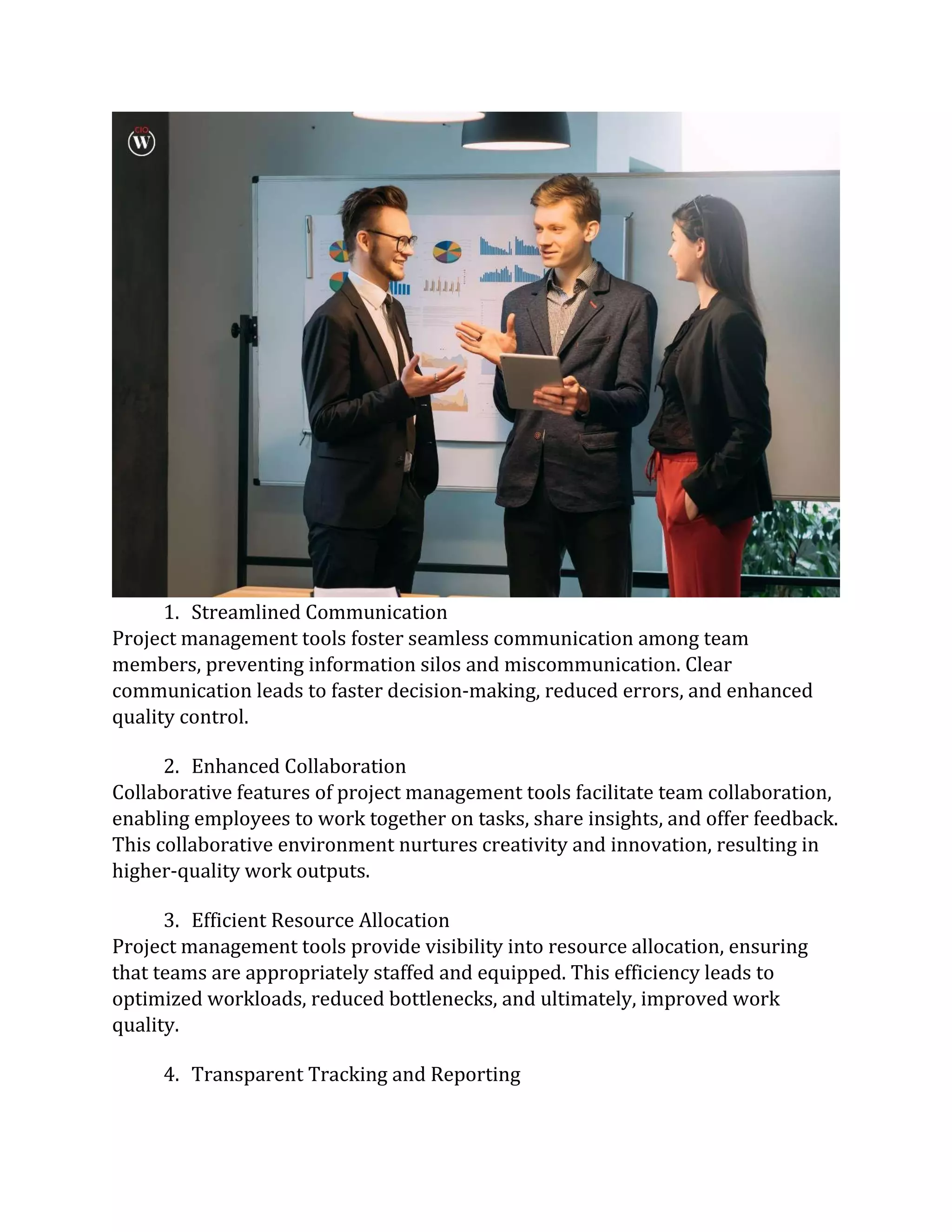 1. Streamlined Communication
Project management tools foster seamless communication among team
members, preventing information silos and miscommunication. Clear
communication leads to faster decision-making, reduced errors, and enhanced
quality control.
2. Enhanced Collaboration
Collaborative features of project management tools facilitate team collaboration,
enabling employees to work together on tasks, share insights, and offer feedback.
This collaborative environment nurtures creativity and innovation, resulting in
higher-quality work outputs.
3. Efficient Resource Allocation
Project management tools provide visibility into resource allocation, ensuring
that teams are appropriately staffed and equipped. This efficiency leads to
optimized workloads, reduced bottlenecks, and ultimately, improved work
quality.
4. Transparent Tracking and Reporting
 