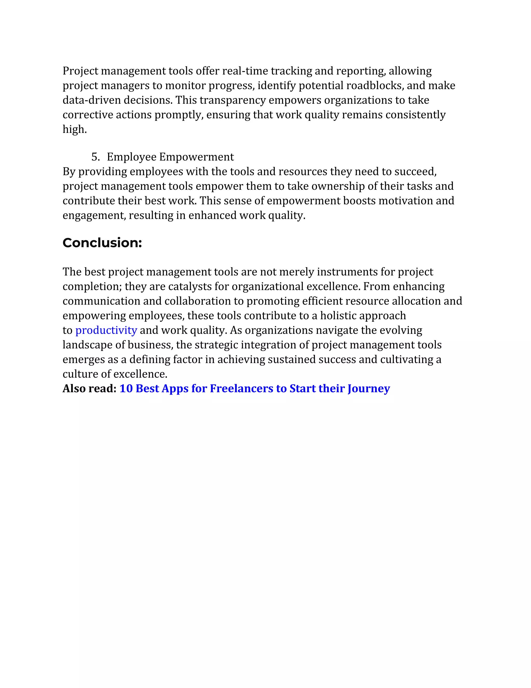 Project management tools offer real-time tracking and reporting, allowing
project managers to monitor progress, identify potential roadblocks, and make
data-driven decisions. This transparency empowers organizations to take
corrective actions promptly, ensuring that work quality remains consistently
high.
5. Employee Empowerment
By providing employees with the tools and resources they need to succeed,
project management tools empower them to take ownership of their tasks and
contribute their best work. This sense of empowerment boosts motivation and
engagement, resulting in enhanced work quality.
Conclusion:
The best project management tools are not merely instruments for project
completion; they are catalysts for organizational excellence. From enhancing
communication and collaboration to promoting efficient resource allocation and
empowering employees, these tools contribute to a holistic approach
to productivity and work quality. As organizations navigate the evolving
landscape of business, the strategic integration of project management tools
emerges as a defining factor in achieving sustained success and cultivating a
culture of excellence.
Also read: 10 Best Apps for Freelancers to Start their Journey
 