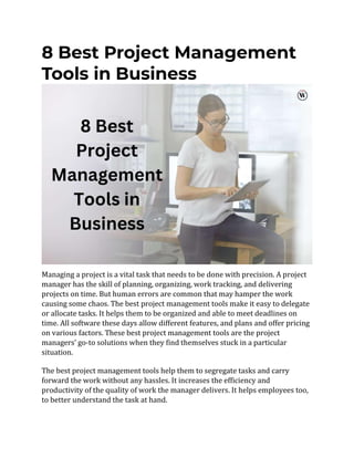 8 Best Project Management
Tools in Business
Managing a project is a vital task that needs to be done with precision. A project
manager has the skill of planning, organizing, work tracking, and delivering
projects on time. But human errors are common that may hamper the work
causing some chaos. The best project management tools make it easy to delegate
or allocate tasks. It helps them to be organized and able to meet deadlines on
time. All software these days allow different features, and plans and offer pricing
on various factors. These best project management tools are the project
managers’ go-to solutions when they find themselves stuck in a particular
situation.
The best project management tools help them to segregate tasks and carry
forward the work without any hassles. It increases the efficiency and
productivity of the quality of work the manager delivers. It helps employees too,
to better understand the task at hand.
 