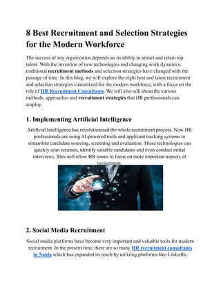 8 Best Recruitment and Selection Strategies
for the Modern Workforce
The success of any organization depends on its ability to attract and retain top
talent. With the invention of new technologies and changing work dynamics,
traditional recruitment methods and selection strategies have changed with the
passage of time. In this blog, we will explore the eight best and latest recruitment
and selection strategies customized for the modern workforce, with a focus on the
role of HR Recruitment Consultants. We will also talk about the various
methods, approaches and recruitment strategies that HR professionals can
employ.
1. Implementing Artificial Intelligence
Artificial Intelligence has revolutionized the whole recruitment process. Now HR
professionals are using AI-powered tools and applicant tracking systems to
streamline candidate sourcing, screening and evaluation. These technologies can
quickly scan resumes, identify suitable candidates and even conduct initial
interviews. This will allow HR teams to focus on more important aspects of
recruitment.
2. Social Media Recruitment
Social media platforms have become very important and valuable tools for modern
recruitment. In the present time, there are so many HR recruitment consultants
in Noida which has expanded its reach by utilizing platforms like LinkedIn,
 