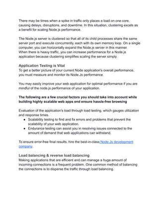 There may be times when a spike in traffic only places a load on one core,
causing delays, disruptions, and downtime. In this situation, clustering excels as
a benefit for scaling Node.js performance.
The Node.js server is clustered so that all of its child processes share the same
server port and execute concurrently, each with its own memory loop. On a single
computer, you can horizontally expand the Node.js server in this manner.
When there is heavy traffic, you can increase performance for a Node.js
application because clustering simplifies scaling the server simply.
Application Testing is Vital
To get a better picture of your current Node application's overall performance,
you must measure and monitor its Node.Js performance.
You may easily improve your web application for optimal performance if you are
mindful of the node.js performance of your application.
The following are a few crucial factors you should take into account while
building highly scalable web apps end ensure hassle-free browsing
Evaluation of the application's load through load testing, which gauges utilization
and response times.
● Scalability testing to find and fix errors and problems that prevent the
scalability of your web application.
● Endurance testing can assist you in resolving issues connected to the
amount of demand that web applications can withstand.
To ensure error-free final results, hire the best-in-class Node.Js development
company.
Load balancing & reverse load balancing
Making applications that are efficient and can manage a huge amount of
incoming connections is a frequent problem. One common method of balancing
the connections is to disperse the traffic through load balancing.
 
