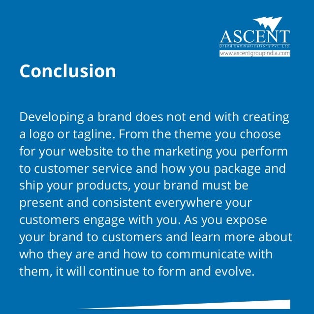 Conclusion
Developing a brand does not end with creating
a logo or tagline. From the theme you choose
for your website to the marketing you perform
to customer service and how you package and
ship your products, your brand must be
present and consistent everywhere your
customers engage with you. As you expose
your brand to customers and learn more about
who they are and how to communicate with
them, it will continue to form and evolve.
 