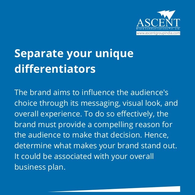 Separate your unique
differentiators
The brand aims to influence the audience's
choice through its messaging, visual look, and
overall experience. To do so effectively, the
brand must provide a compelling reason for
the audience to make that decision. Hence,
determine what makes your brand stand out.
It could be associated with your overall
business plan.
 