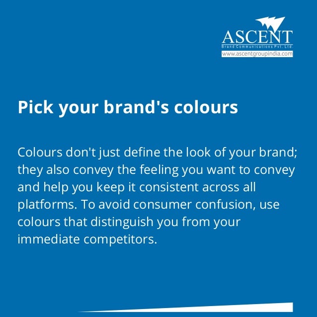 Pick your brand's colours
Colours don't just define the look of your brand;
they also convey the feeling you want to convey
and help you keep it consistent across all
platforms. To avoid consumer confusion, use
colours that distinguish you from your
immediate competitors.
 