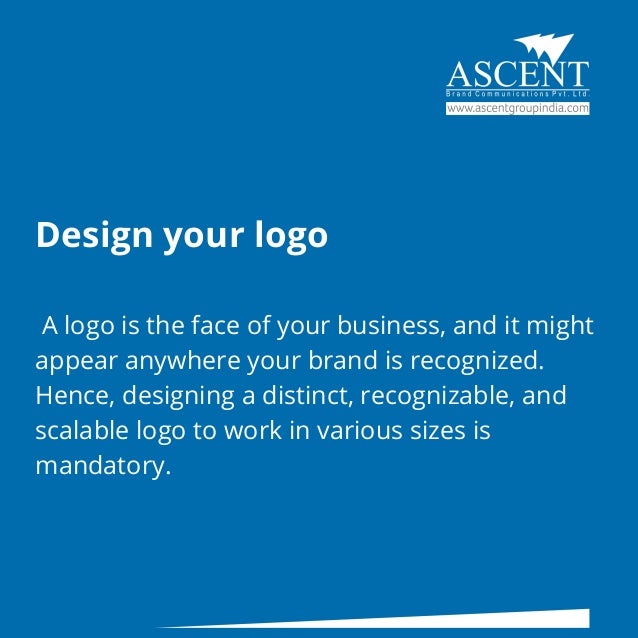 Design your logo
A logo is the face of your business, and it might
appear anywhere your brand is recognized.
Hence, designing a distinct, recognizable, and
scalable logo to work in various sizes is
mandatory.
 