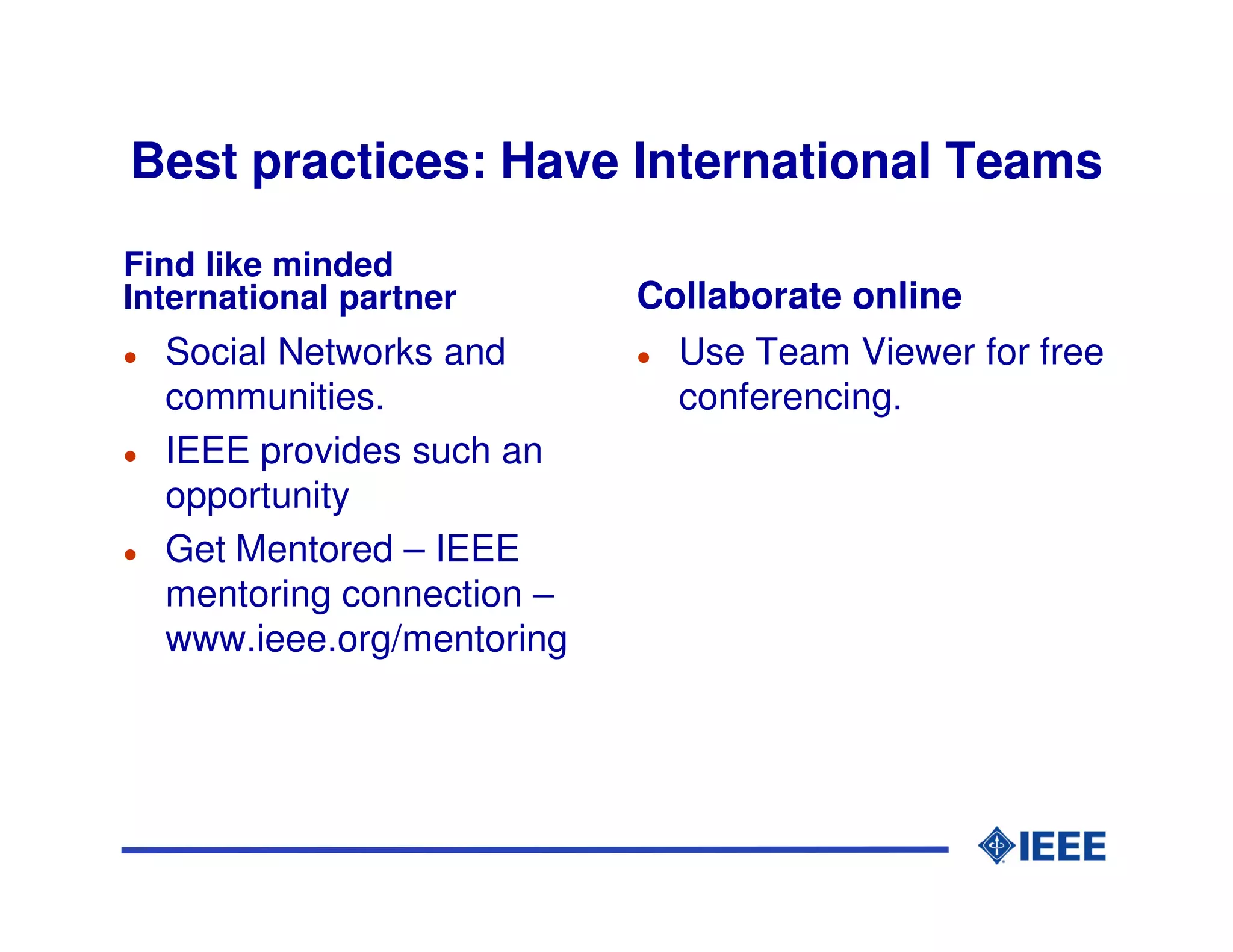 Best practices: Have International Teams
Find like minded
International partner      Collaborate online
  Social Networks and        Use Team Viewer for free
  communities.               conferencing.
  IEEE provides such an
  opportunity
  Get Mentored – IEEE
  mentoring connection –
  www.ieee.org/mentoring
 