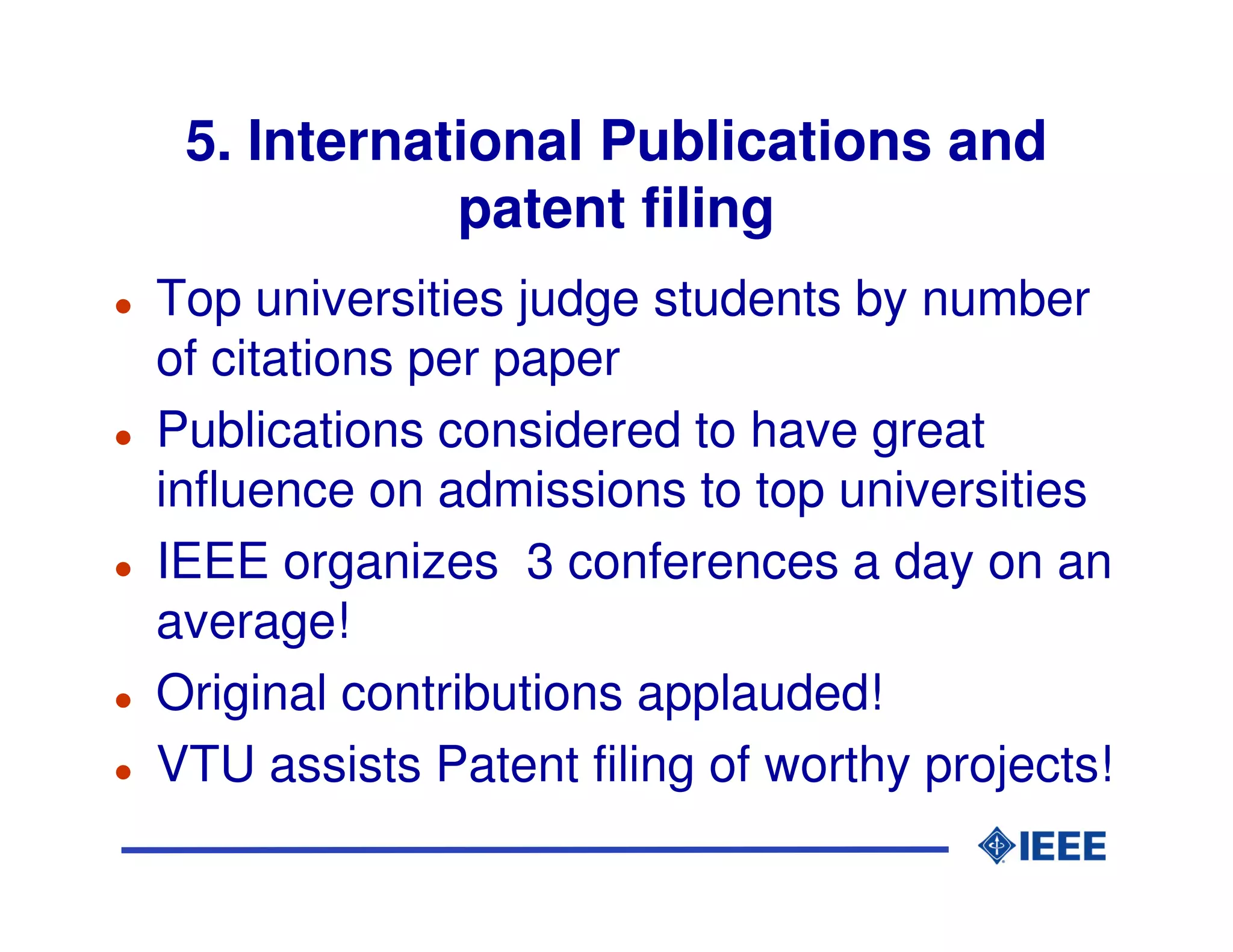 5. International Publications and
            patent filing
Top universities judge students by number
of citations per paper
Publications considered to have great
influence on admissions to top universities
IEEE organizes 3 conferences a day on an
average!
Original contributions applauded!
VTU assists Patent filing of worthy projects!
 