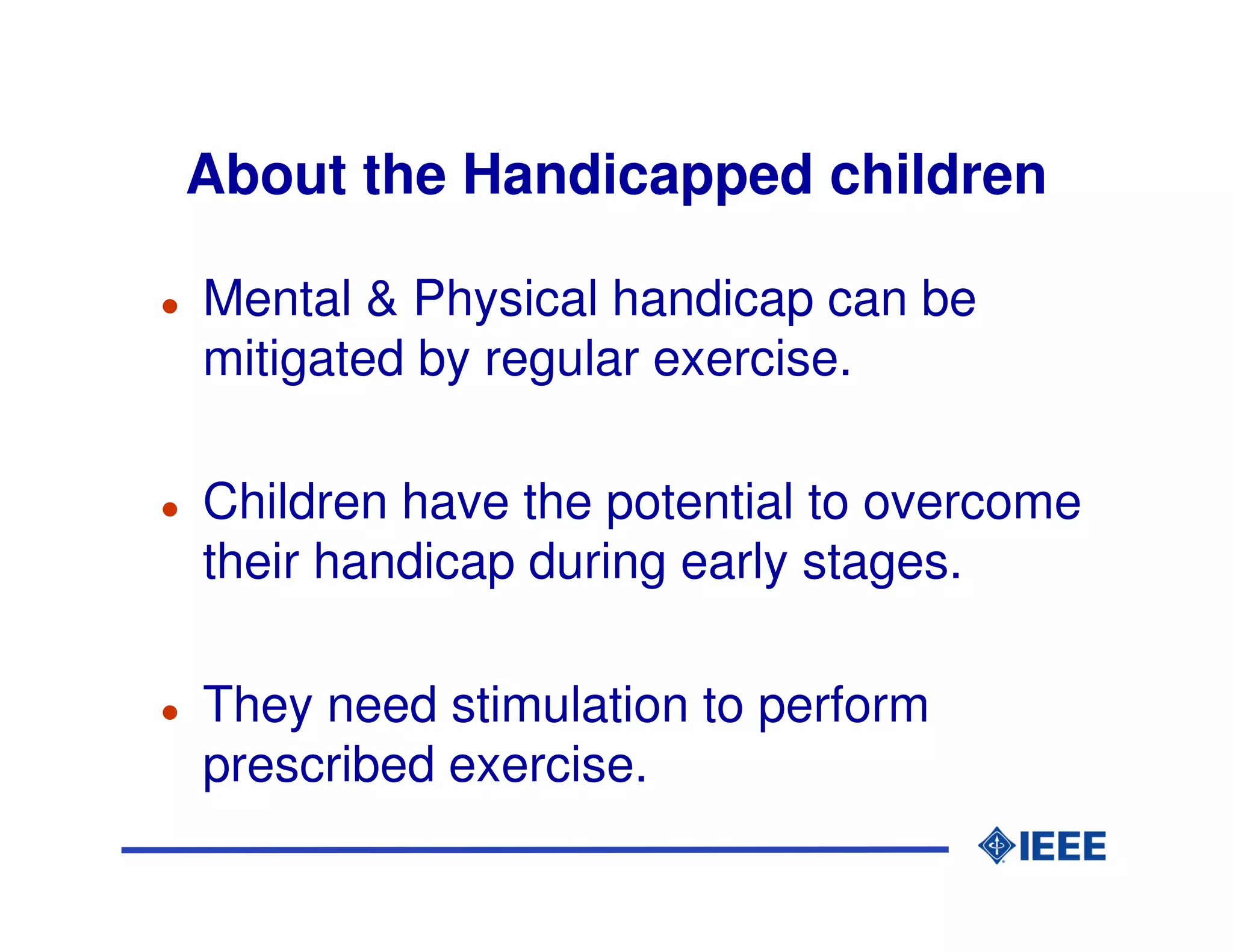 About the Handicapped children

Mental & Physical handicap can be
mitigated by regular exercise.

Children have the potential to overcome
their handicap during early stages.

They need stimulation to perform
prescribed exercise.
 