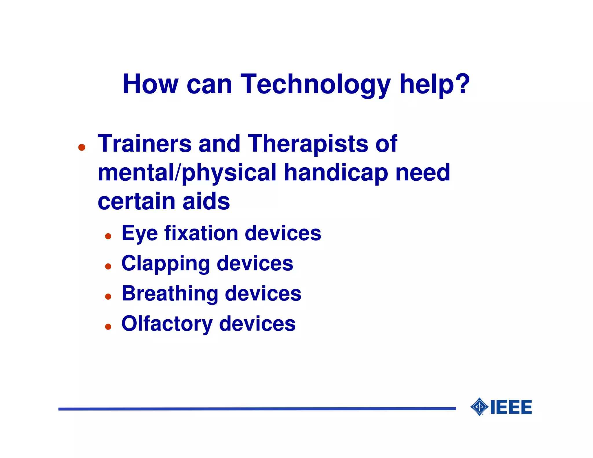 How can Technology help?

Trainers and Therapists of
mental/physical handicap need
certain aids
 Eye fixation devices
 Clapping devices
 Breathing devices
 Olfactory devices
 