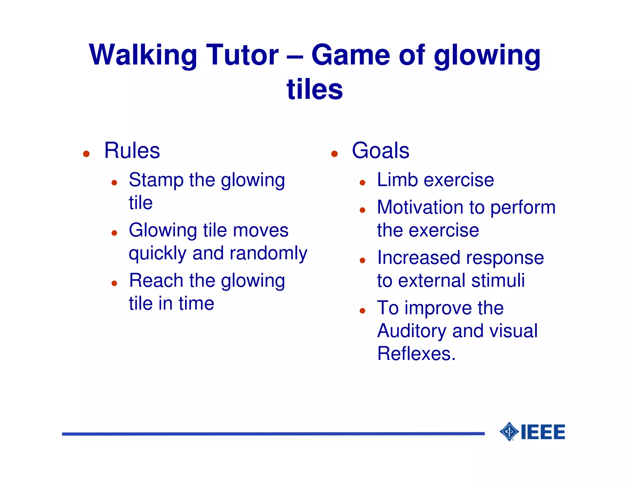 Walking Tutor – Game of glowing
              tiles

 Rules                    Goals
   Stamp the glowing        Limb exercise
   tile                     Motivation to perform
   Glowing tile moves       the exercise
   quickly and randomly     Increased response
   Reach the glowing        to external stimuli
   tile in time             To improve the
                            Auditory and visual
                            Reflexes.
 