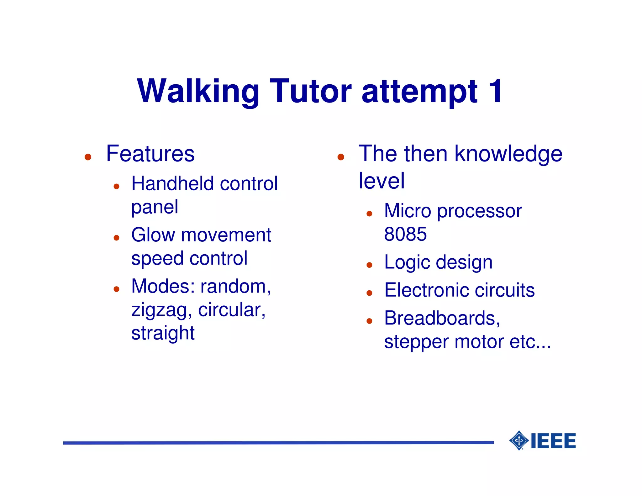 Walking Tutor attempt 1
Features              The then knowledge
  Handheld control    level
  panel                 Micro processor
  Glow movement         8085
  speed control         Logic design
  Modes: random,        Electronic circuits
  zigzag, circular,     Breadboards,
  straight              stepper motor etc...
 