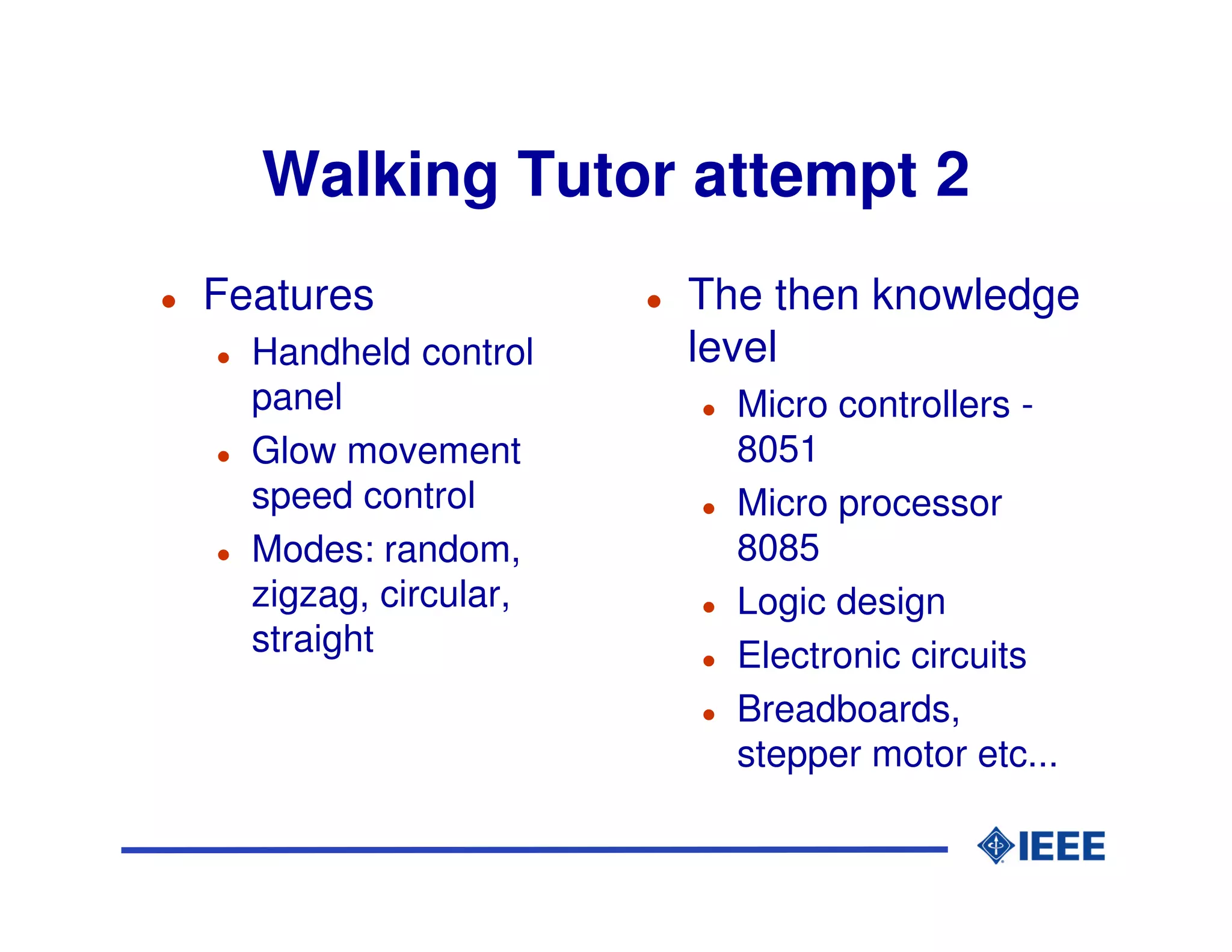 Walking Tutor attempt 2
Features              The then knowledge
  Handheld control    level
  panel                 Micro controllers -
  Glow movement         8051
  speed control         Micro processor
  Modes: random,        8085
  zigzag, circular,     Logic design
  straight              Electronic circuits
                        Breadboards,
                        stepper motor etc...
 