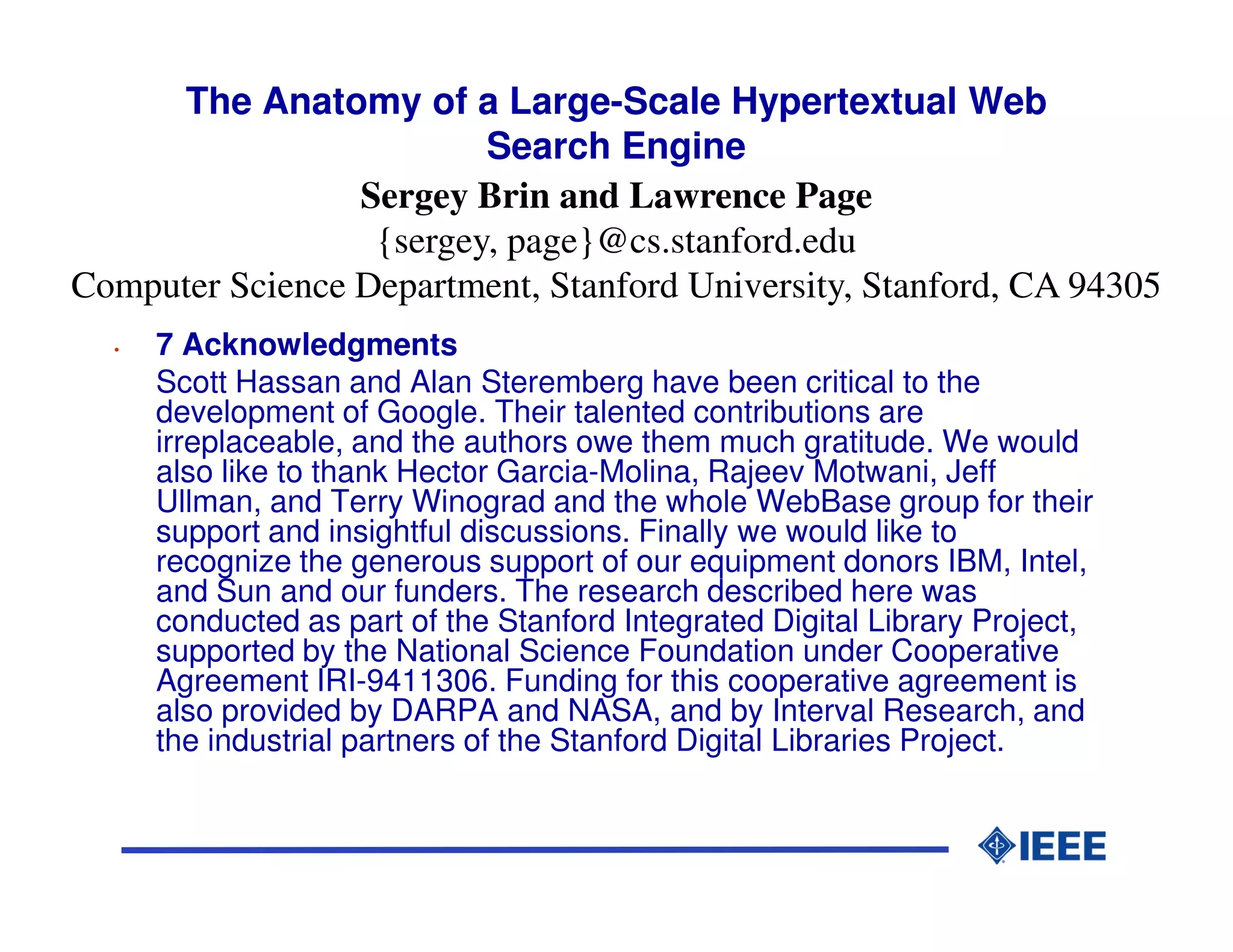 The Anatomy of a Large-Scale Hypertextual Web
                         Search Engine
                 Sergey Brin and Lawrence Page
                  {sergey, page}@cs.stanford.edu
Computer Science Department, Stanford University, Stanford, CA 94305
  •   7 Acknowledgments
      Scott Hassan and Alan Steremberg have been critical to the
      development of Google. Their talented contributions are
      irreplaceable, and the authors owe them much gratitude. We would
      also like to thank Hector Garcia-Molina, Rajeev Motwani, Jeff
      Ullman, and Terry Winograd and the whole WebBase group for their
      support and insightful discussions. Finally we would like to
      recognize the generous support of our equipment donors IBM, Intel,
      and Sun and our funders. The research described here was
      conducted as part of the Stanford Integrated Digital Library Project,
      supported by the National Science Foundation under Cooperative
      Agreement IRI-9411306. Funding for this cooperative agreement is
      also provided by DARPA and NASA, and by Interval Research, and
      the industrial partners of the Stanford Digital Libraries Project.
 