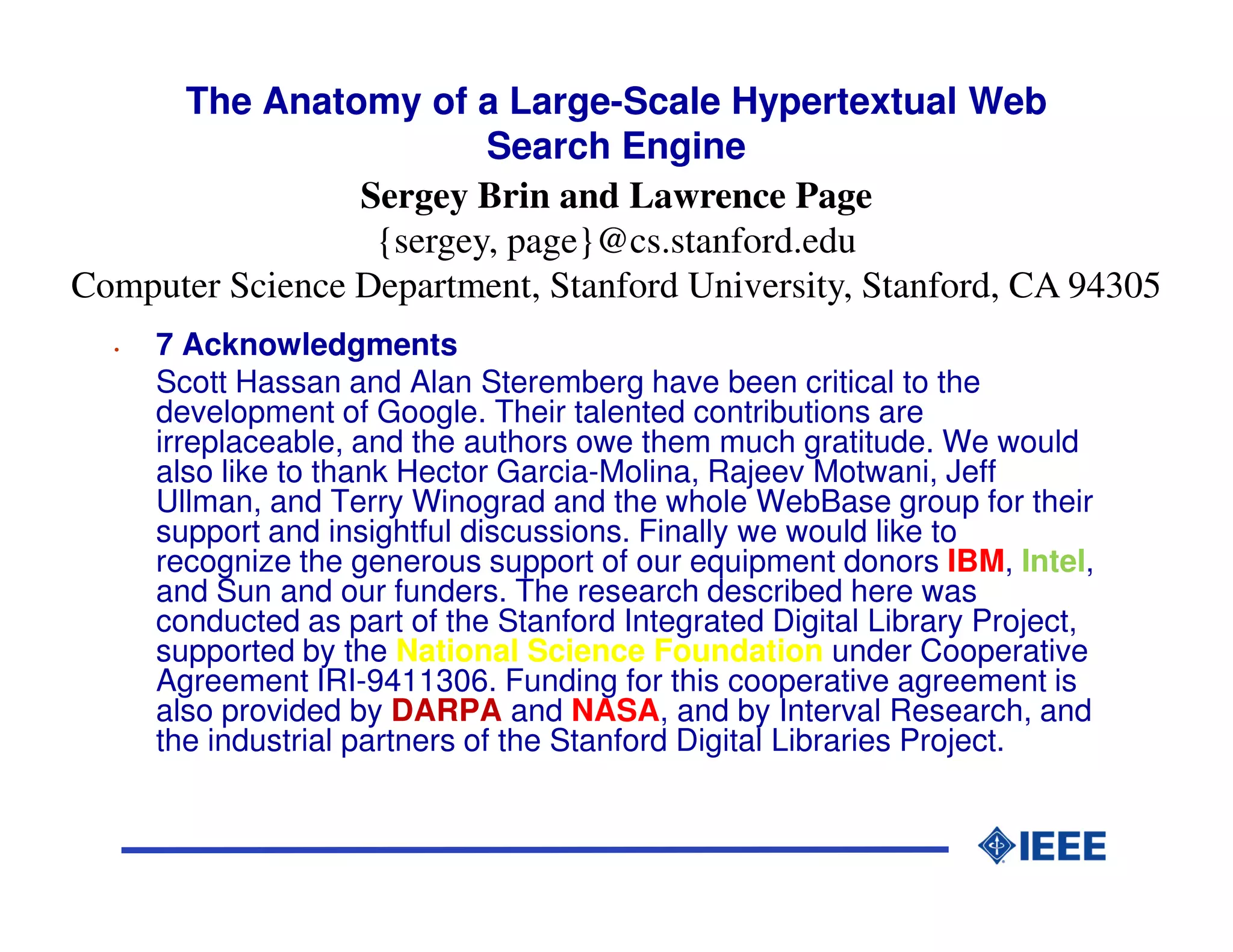 The Anatomy of a Large-Scale Hypertextual Web
                         Search Engine
                 Sergey Brin and Lawrence Page
                  {sergey, page}@cs.stanford.edu
Computer Science Department, Stanford University, Stanford, CA 94305
  •   7 Acknowledgments
      Scott Hassan and Alan Steremberg have been critical to the
      development of Google. Their talented contributions are
      irreplaceable, and the authors owe them much gratitude. We would
      also like to thank Hector Garcia-Molina, Rajeev Motwani, Jeff
      Ullman, and Terry Winograd and the whole WebBase group for their
      support and insightful discussions. Finally we would like to
      recognize the generous support of our equipment donors IBM, Intel,
      and Sun and our funders. The research described here was
      conducted as part of the Stanford Integrated Digital Library Project,
      supported by the National Science Foundation under Cooperative
      Agreement IRI-9411306. Funding for this cooperative agreement is
      also provided by DARPA and NASA, and by Interval Research, and
      the industrial partners of the Stanford Digital Libraries Project.
 