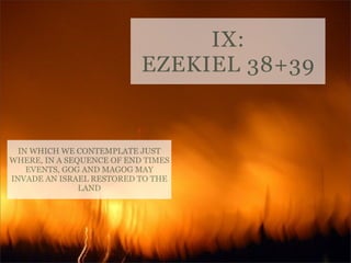IX:
EZEKIEL 38+39

IN WHICH WE CONTEMPLATE JUST
WHERE, IN A SEQUENCE OF END TIMES
EVENTS, GOG AND MAGOG MAY
INVADE AN ISRAEL RESTORED TO THE
LAND

 