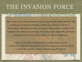 THE INVASION FORCE
There exist way too many attempts to map out just who the players are here. Gog
and Magog can represent a Russian confederacy or Turkey or the EU or . . .
sheesh! Beth-Togarmah and Gomer are Eastern Europe or the remnants of the
Scythians or the Duke Lacrosse Team. I have my favorite and wildly speculative
designations but do not want to bother you with them right now.

I want you to notice something else of possibly deeper interest.
1. Notice who’s NOT listed as attackers and where they lie in relation to Israel.
2. Notice the attackers’ relative distance away from Israel.

 